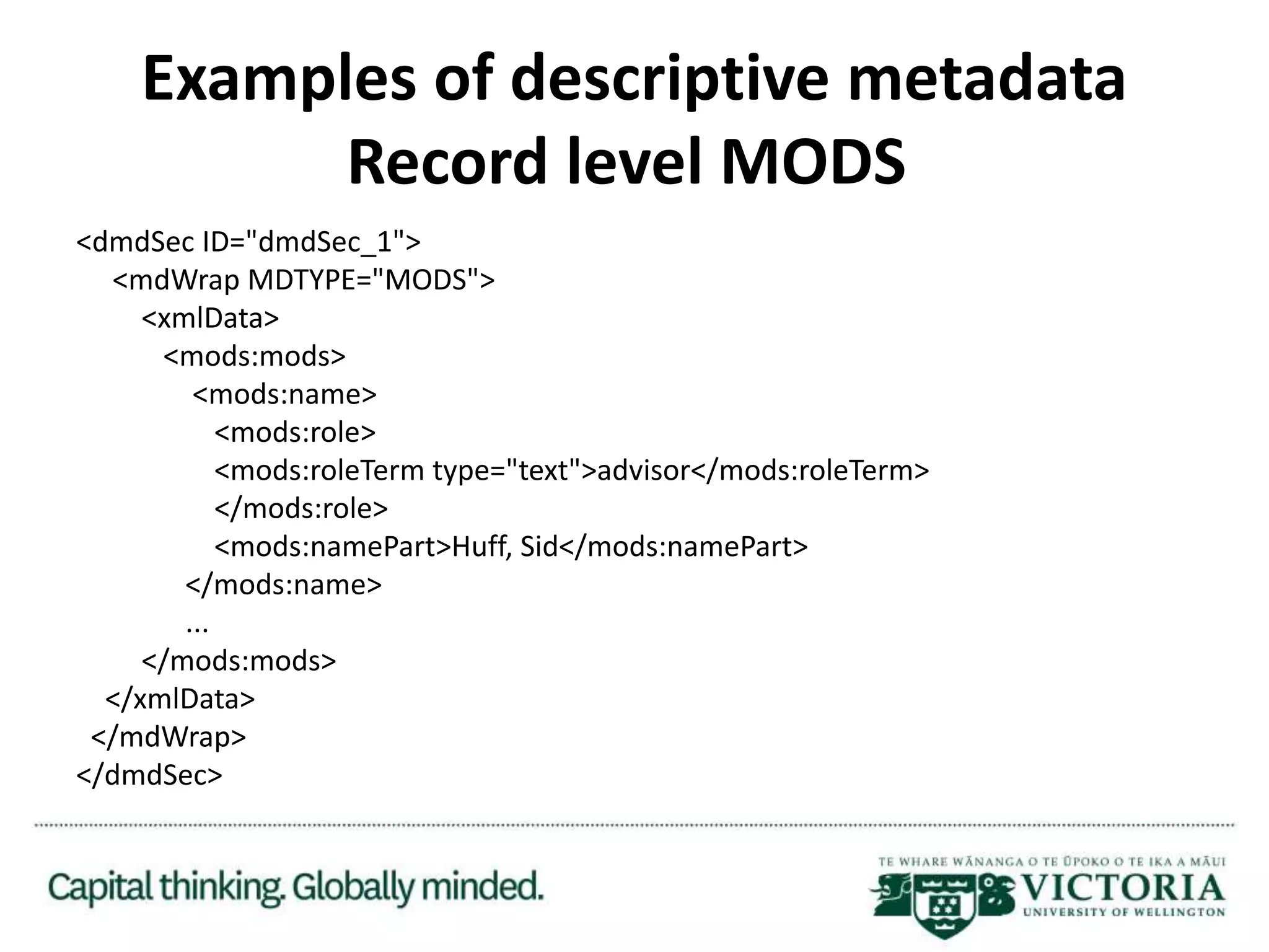 Examples of descriptive metadata
Record level MODS
<dmdSec ID="dmdSec_1">
<mdWrap MDTYPE="MODS">
<xmlData>
<mods:mods>
<mods:name>
<mods:role>
<mods:roleTerm type="text">advisor</mods:roleTerm>
</mods:role>
<mods:namePart>Huff, Sid</mods:namePart>
</mods:name>
...
</mods:mods>
</xmlData>
</mdWrap>
</dmdSec>
 