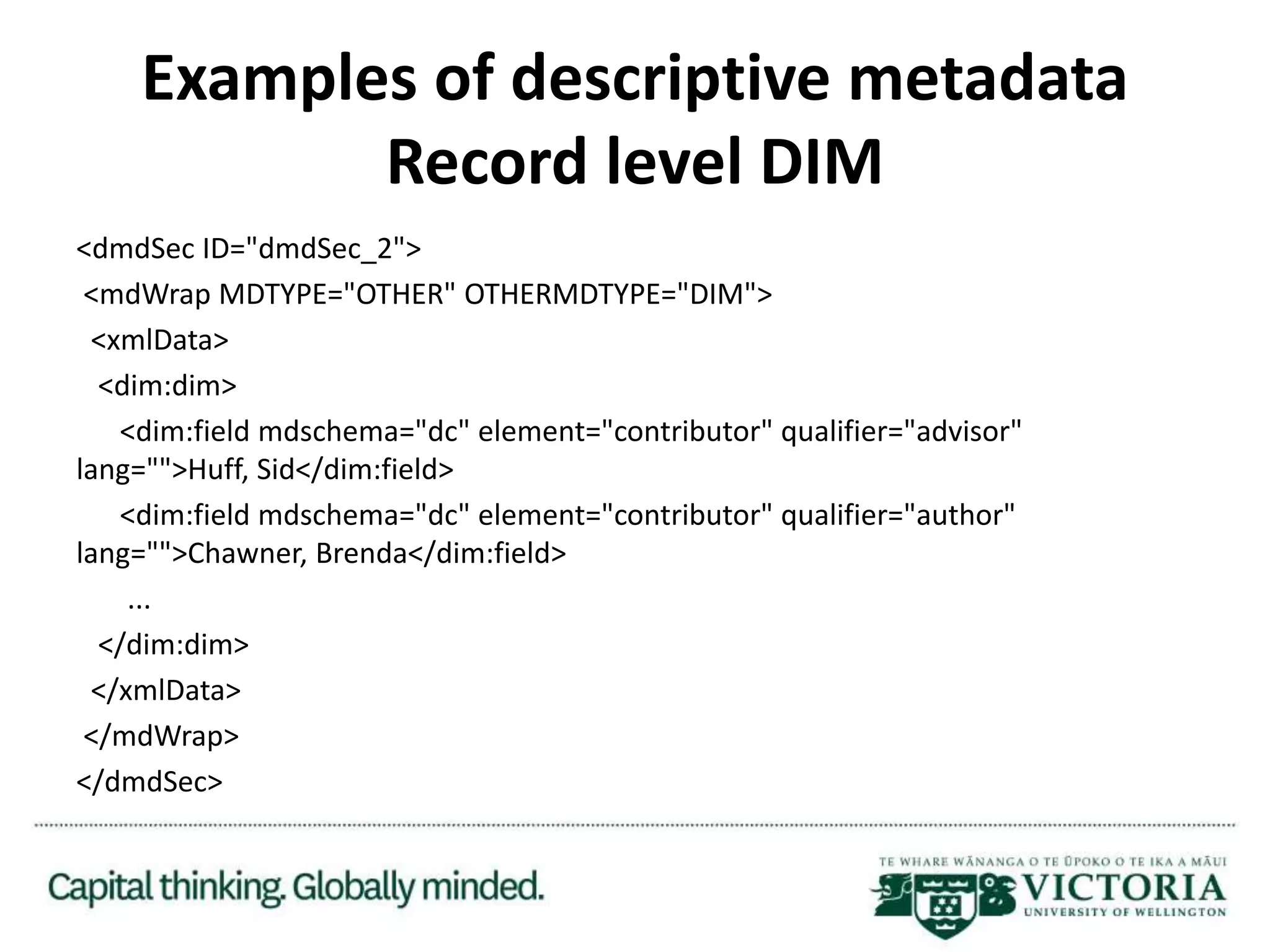 Examples of descriptive metadata
Record level DIM
<dmdSec ID="dmdSec_2">
<mdWrap MDTYPE="OTHER" OTHERMDTYPE="DIM">
<xmlData>
<dim:dim>
<dim:field mdschema="dc" element="contributor" qualifier="advisor"
lang="">Huff, Sid</dim:field>
<dim:field mdschema="dc" element="contributor" qualifier="author"
lang="">Chawner, Brenda</dim:field>
...
</dim:dim>
</xmlData>
</mdWrap>
</dmdSec>
 