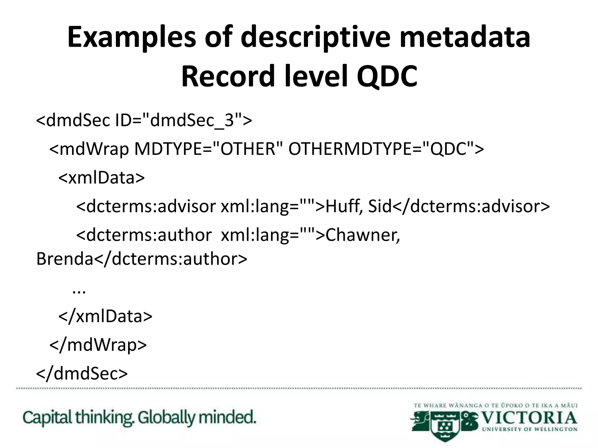 Examples of descriptive metadata
Record level QDC
<dmdSec ID="dmdSec_3">
<mdWrap MDTYPE="OTHER" OTHERMDTYPE="QDC">
<xmlData>
<dcterms:advisor xml:lang="">Huff, Sid</dcterms:advisor>
<dcterms:author xml:lang="">Chawner,
Brenda</dcterms:author>
...
</xmlData>
</mdWrap>
</dmdSec>
 