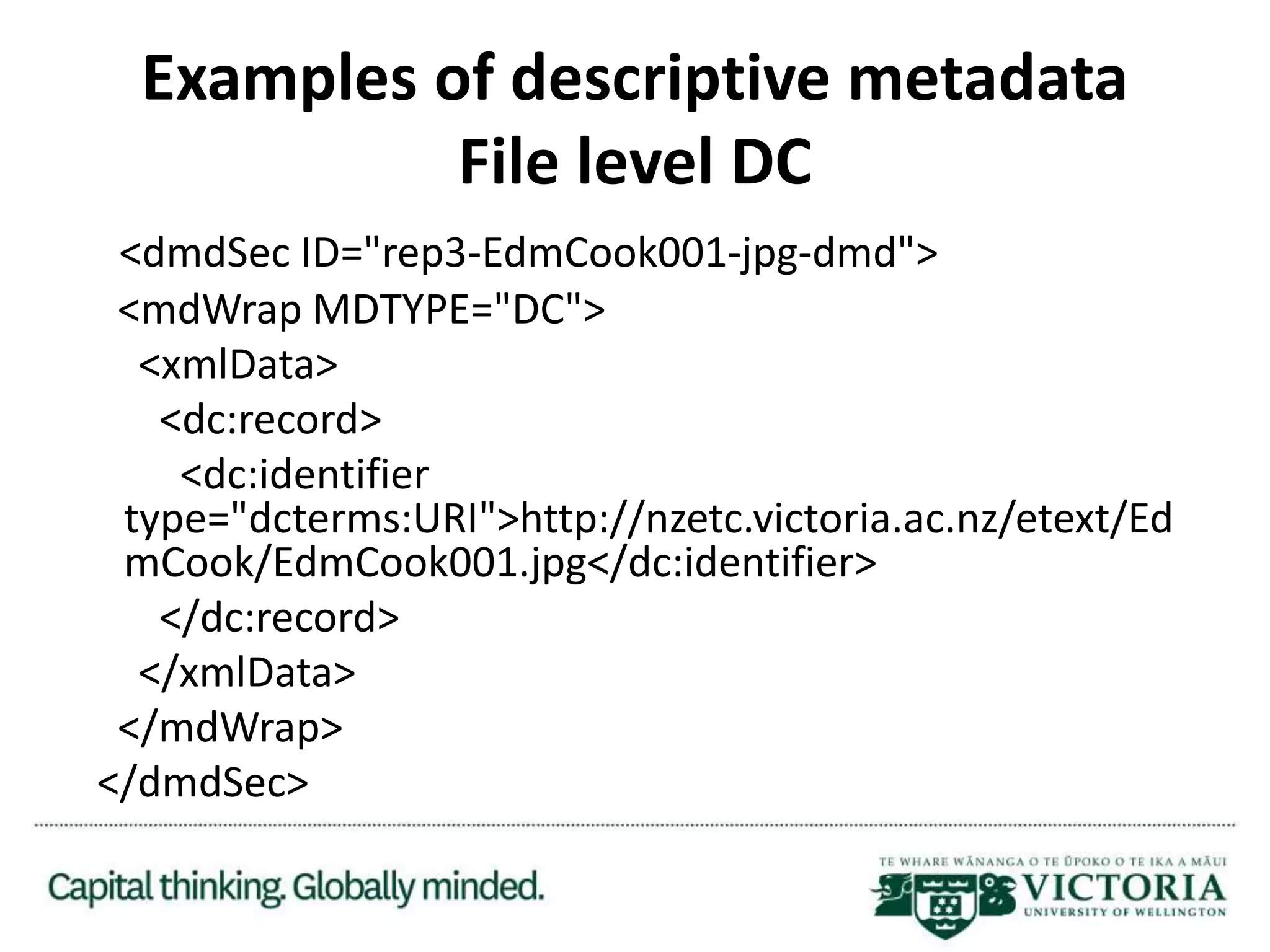 Examples of descriptive metadata
File level DC
<dmdSec ID="rep3-EdmCook001-jpg-dmd">
<mdWrap MDTYPE="DC">
<xmlData>
<dc:record>
<dc:identifier
type="dcterms:URI">http://nzetc.victoria.ac.nz/etext/Ed
mCook/EdmCook001.jpg</dc:identifier>
</dc:record>
</xmlData>
</mdWrap>
</dmdSec>
 