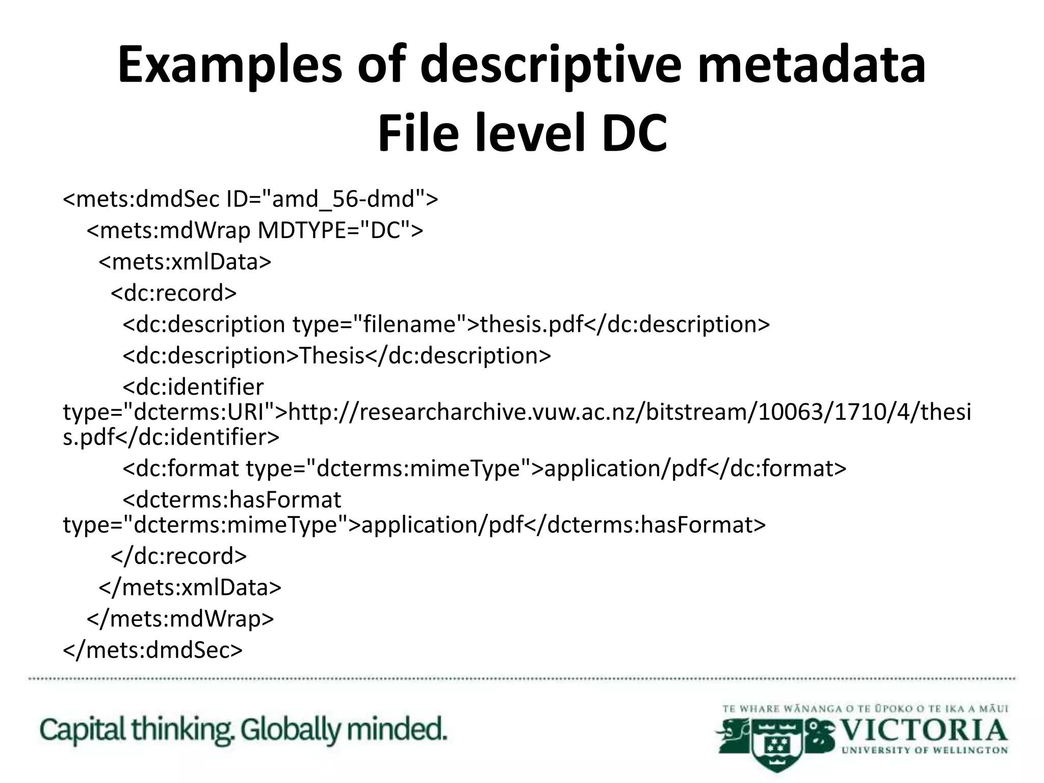 Examples of descriptive metadata
File level DC
<mets:dmdSec ID="amd_56-dmd">
<mets:mdWrap MDTYPE="DC">
<mets:xmlData>
<dc:record>
<dc:description type="filename">thesis.pdf</dc:description>
<dc:description>Thesis</dc:description>
<dc:identifier
type="dcterms:URI">http://researcharchive.vuw.ac.nz/bitstream/10063/1710/4/thesi
s.pdf</dc:identifier>
<dc:format type="dcterms:mimeType">application/pdf</dc:format>
<dcterms:hasFormat
type="dcterms:mimeType">application/pdf</dcterms:hasFormat>
</dc:record>
</mets:xmlData>
</mets:mdWrap>
</mets:dmdSec>
 