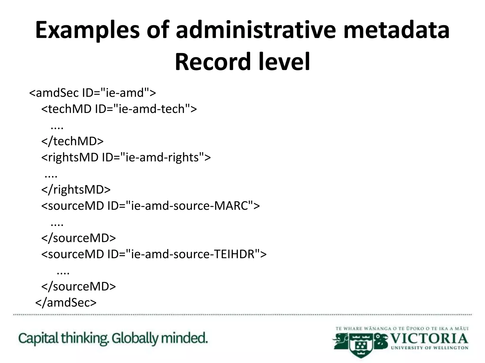 Examples of administrative metadata
Record level
<amdSec ID="ie-amd">
<techMD ID="ie-amd-tech">
....
</techMD>
<rightsMD ID="ie-amd-rights">
....
</rightsMD>
<sourceMD ID="ie-amd-source-MARC">
....
</sourceMD>
<sourceMD ID="ie-amd-source-TEIHDR">
....
</sourceMD>
</amdSec>
 