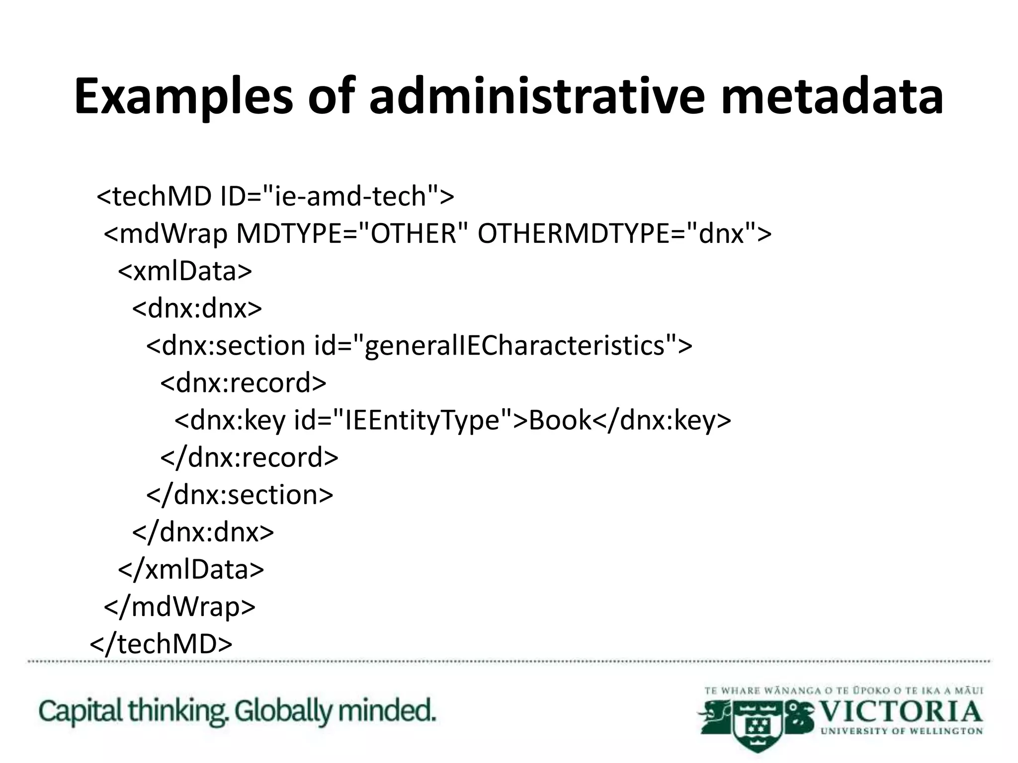Examples of administrative metadata
<techMD ID="ie-amd-tech">
<mdWrap MDTYPE="OTHER" OTHERMDTYPE="dnx">
<xmlData>
<dnx:dnx>
<dnx:section id="generalIECharacteristics">
<dnx:record>
<dnx:key id="IEEntityType">Book</dnx:key>
</dnx:record>
</dnx:section>
</dnx:dnx>
</xmlData>
</mdWrap>
</techMD>
 