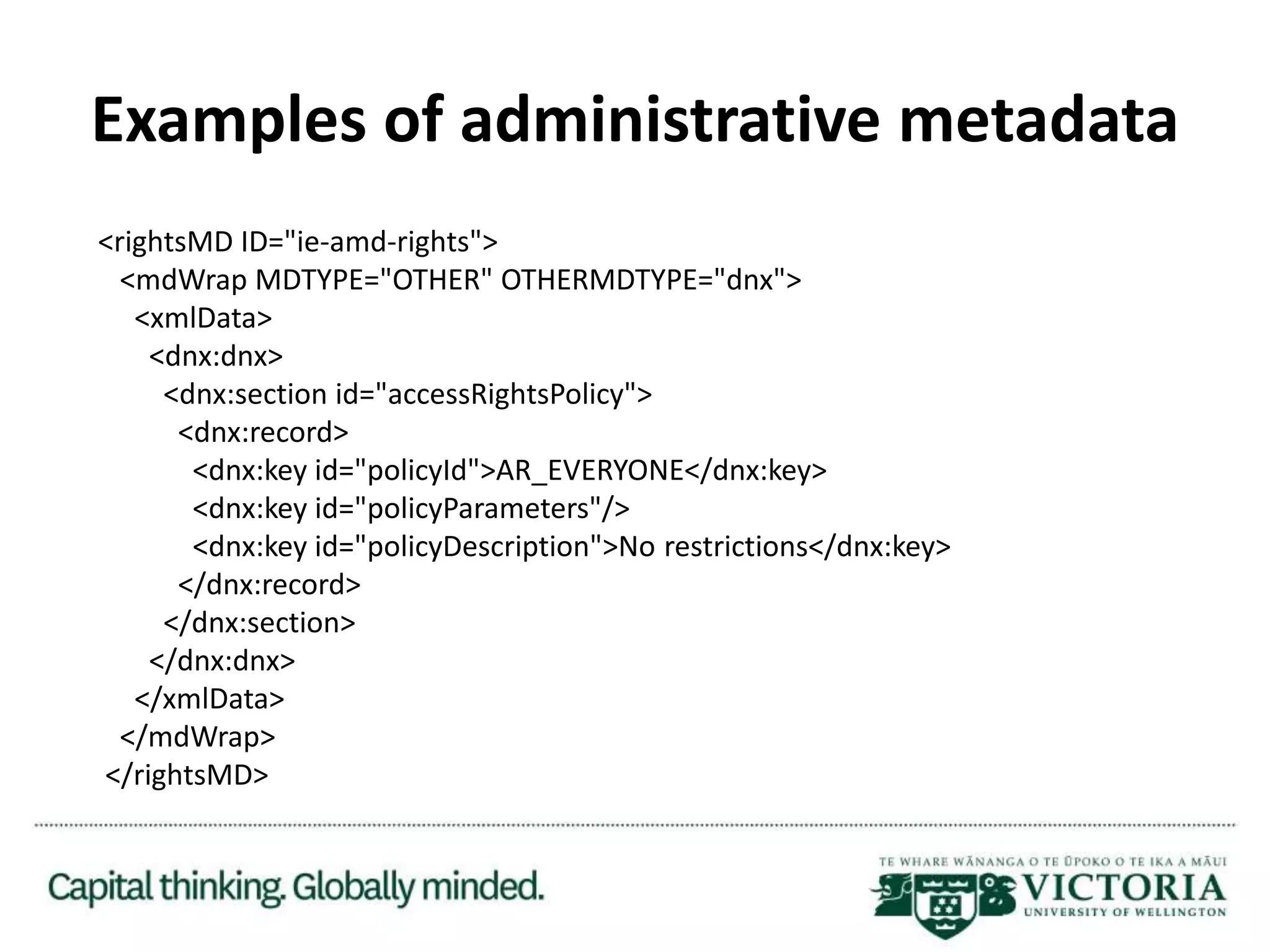 Examples of administrative metadata
<rightsMD ID="ie-amd-rights">
<mdWrap MDTYPE="OTHER" OTHERMDTYPE="dnx">
<xmlData>
<dnx:dnx>
<dnx:section id="accessRightsPolicy">
<dnx:record>
<dnx:key id="policyId">AR_EVERYONE</dnx:key>
<dnx:key id="policyParameters"/>
<dnx:key id="policyDescription">No restrictions</dnx:key>
</dnx:record>
</dnx:section>
</dnx:dnx>
</xmlData>
</mdWrap>
</rightsMD>
 