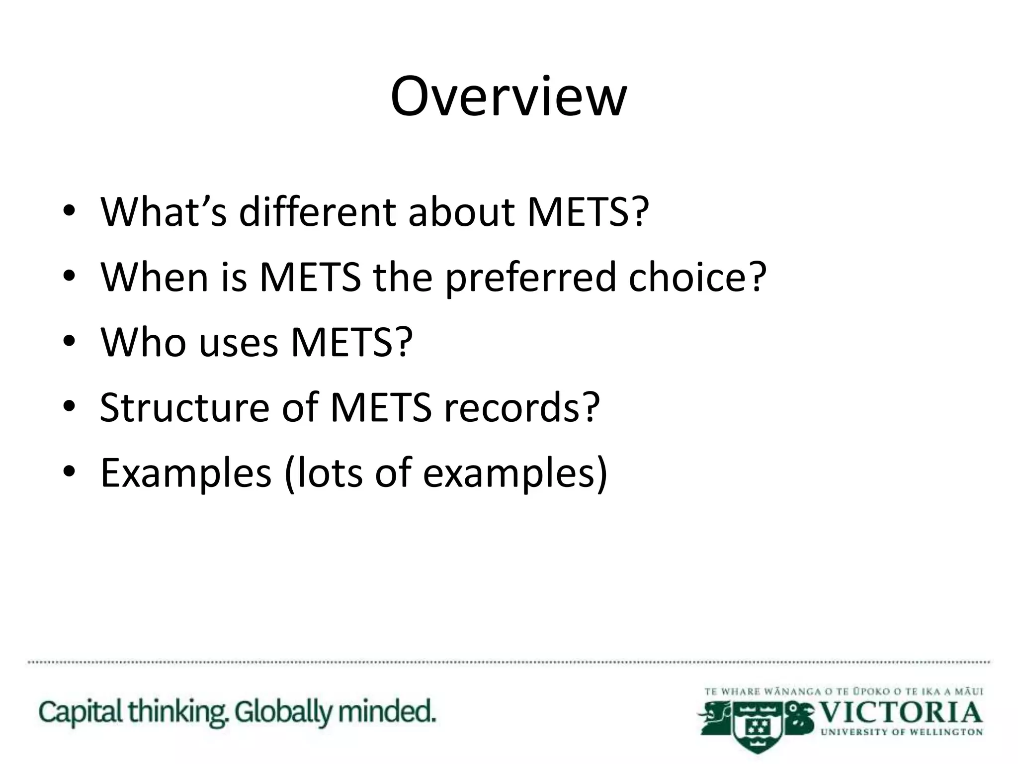 Overview
• What’s different about METS?
• When is METS the preferred choice?
• Who uses METS?
• Structure of METS records?
• Examples (lots of examples)
 