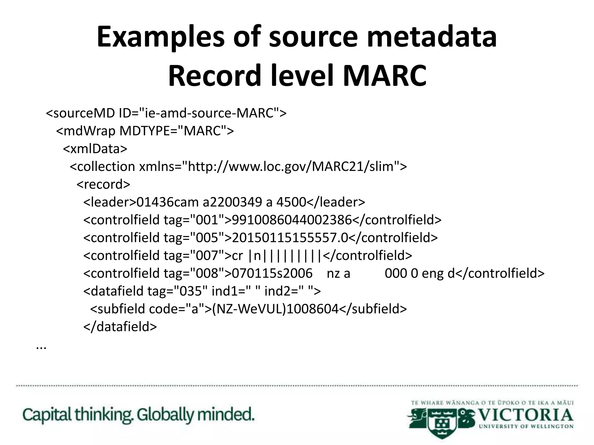 Examples of source metadata
Record level MARC
<sourceMD ID="ie-amd-source-MARC">
<mdWrap MDTYPE="MARC">
<xmlData>
<collection xmlns="http://www.loc.gov/MARC21/slim">
<record>
<leader>01436cam a2200349 a 4500</leader>
<controlfield tag="001">9910086044002386</controlfield>
<controlfield tag="005">20150115155557.0</controlfield>
<controlfield tag="007">cr |n|||||||||</controlfield>
<controlfield tag="008">070115s2006 nz a 000 0 eng d</controlfield>
<datafield tag="035" ind1=" " ind2=" ">
<subfield code="a">(NZ-WeVUL)1008604</subfield>
</datafield>
...
 