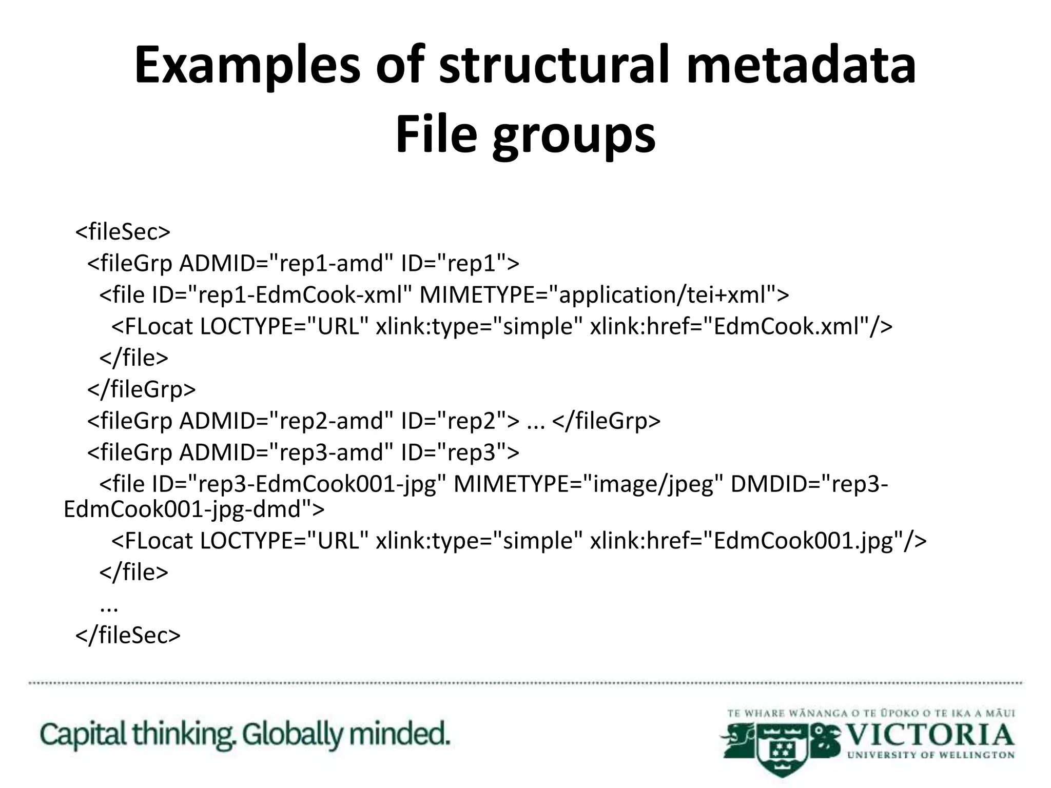 Examples of structural metadata
File groups
<fileSec>
<fileGrp ADMID="rep1-amd" ID="rep1">
<file ID="rep1-EdmCook-xml" MIMETYPE="application/tei+xml">
<FLocat LOCTYPE="URL" xlink:type="simple" xlink:href="EdmCook.xml"/>
</file>
</fileGrp>
<fileGrp ADMID="rep2-amd" ID="rep2"> ... </fileGrp>
<fileGrp ADMID="rep3-amd" ID="rep3">
<file ID="rep3-EdmCook001-jpg" MIMETYPE="image/jpeg" DMDID="rep3-
EdmCook001-jpg-dmd">
<FLocat LOCTYPE="URL" xlink:type="simple" xlink:href="EdmCook001.jpg"/>
</file>
...
</fileSec>
 