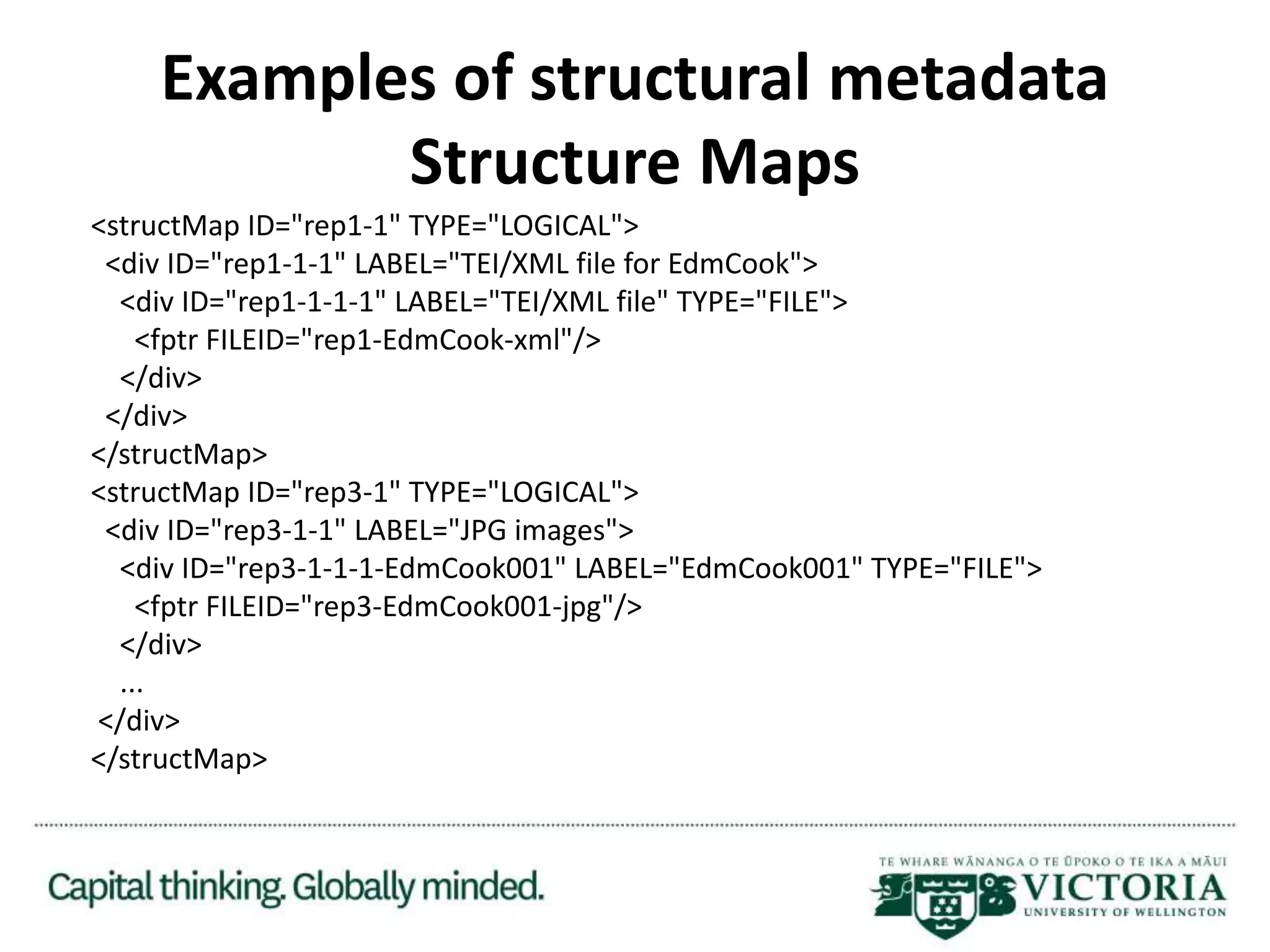 Examples of structural metadata
Structure Maps
<structMap ID="rep1-1" TYPE="LOGICAL">
<div ID="rep1-1-1" LABEL="TEI/XML file for EdmCook">
<div ID="rep1-1-1-1" LABEL="TEI/XML file" TYPE="FILE">
<fptr FILEID="rep1-EdmCook-xml"/>
</div>
</div>
</structMap>
<structMap ID="rep3-1" TYPE="LOGICAL">
<div ID="rep3-1-1" LABEL="JPG images">
<div ID="rep3-1-1-1-EdmCook001" LABEL="EdmCook001" TYPE="FILE">
<fptr FILEID="rep3-EdmCook001-jpg"/>
</div>
...
</div>
</structMap>
 