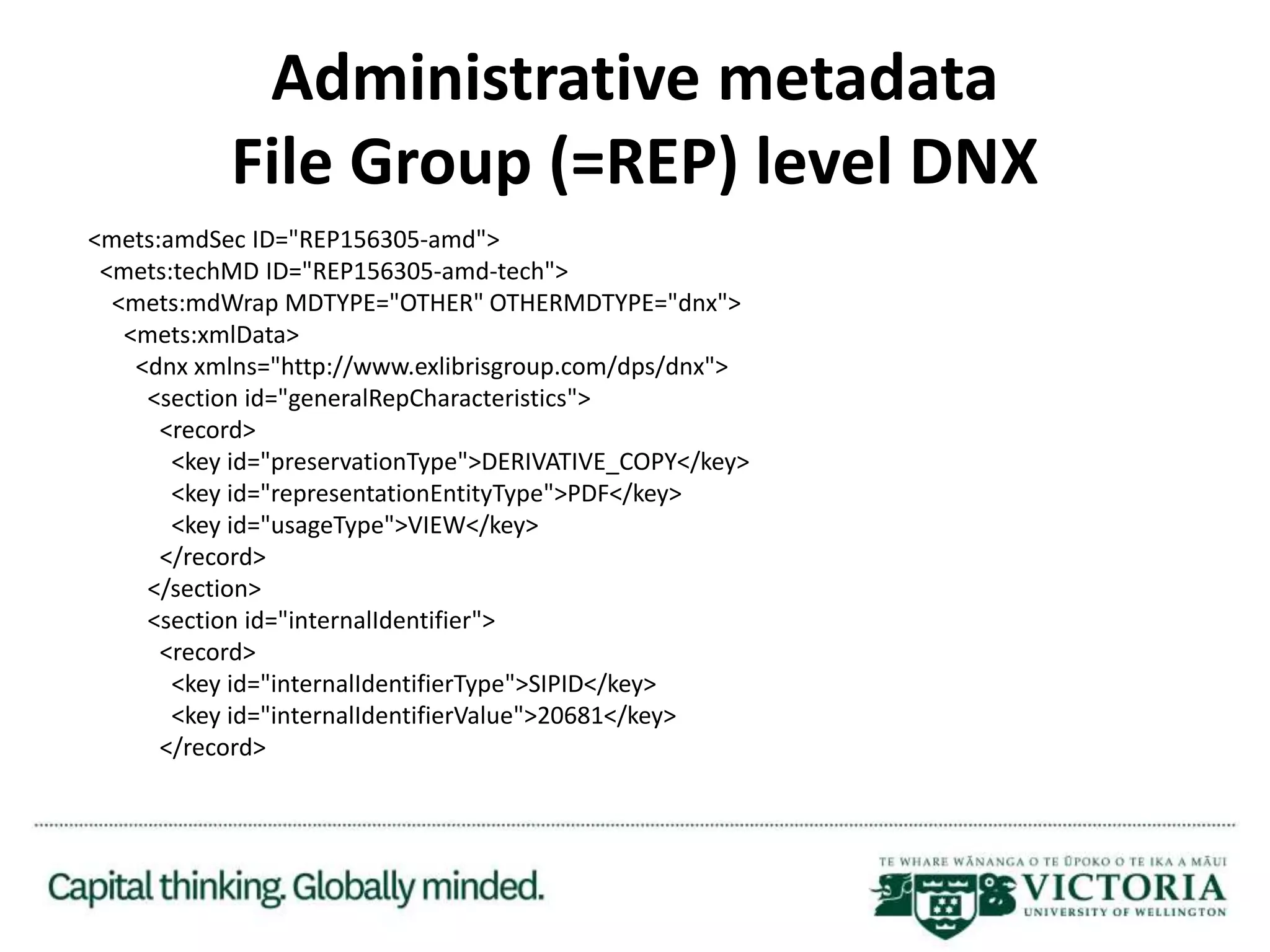 Administrative metadata
File Group (=REP) level DNX
<mets:amdSec ID="REP156305-amd">
<mets:techMD ID="REP156305-amd-tech">
<mets:mdWrap MDTYPE="OTHER" OTHERMDTYPE="dnx">
<mets:xmlData>
<dnx xmlns="http://www.exlibrisgroup.com/dps/dnx">
<section id="generalRepCharacteristics">
<record>
<key id="preservationType">DERIVATIVE_COPY</key>
<key id="representationEntityType">PDF</key>
<key id="usageType">VIEW</key>
</record>
</section>
<section id="internalIdentifier">
<record>
<key id="internalIdentifierType">SIPID</key>
<key id="internalIdentifierValue">20681</key>
</record>
 