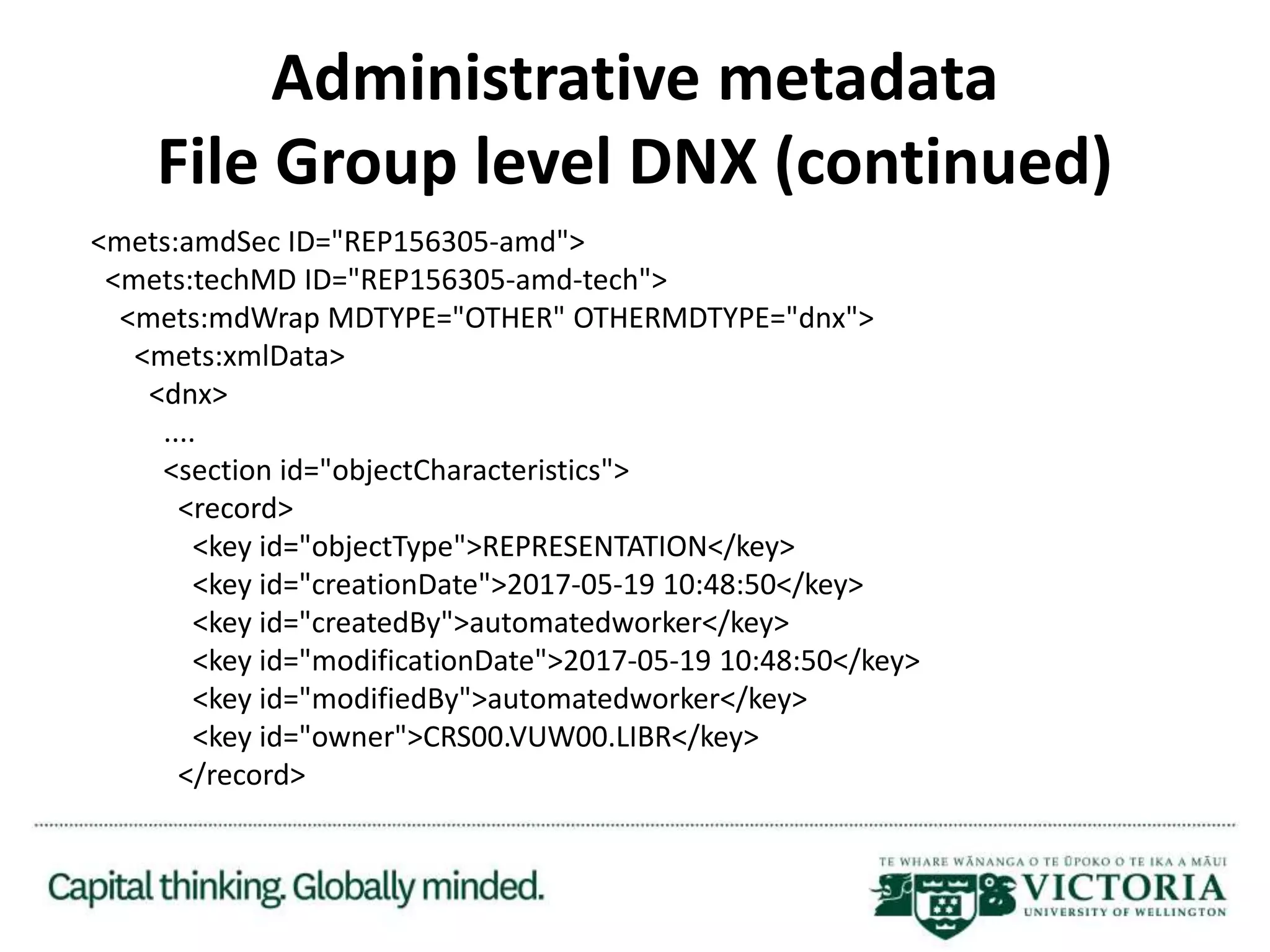 Administrative metadata
File Group level DNX (continued)
<mets:amdSec ID="REP156305-amd">
<mets:techMD ID="REP156305-amd-tech">
<mets:mdWrap MDTYPE="OTHER" OTHERMDTYPE="dnx">
<mets:xmlData>
<dnx>
....
<section id="objectCharacteristics">
<record>
<key id="objectType">REPRESENTATION</key>
<key id="creationDate">2017-05-19 10:48:50</key>
<key id="createdBy">automatedworker</key>
<key id="modificationDate">2017-05-19 10:48:50</key>
<key id="modifiedBy">automatedworker</key>
<key id="owner">CRS00.VUW00.LIBR</key>
</record>
 