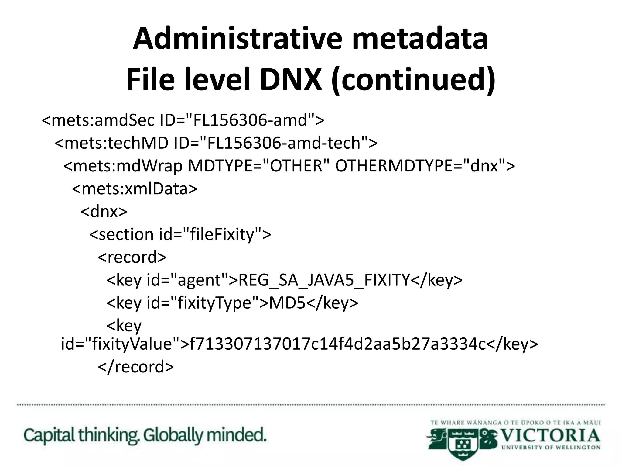 Administrative metadata
File level DNX (continued)
<mets:amdSec ID="FL156306-amd">
<mets:techMD ID="FL156306-amd-tech">
<mets:mdWrap MDTYPE="OTHER" OTHERMDTYPE="dnx">
<mets:xmlData>
<dnx>
<section id="fileFixity">
<record>
<key id="agent">REG_SA_JAVA5_FIXITY</key>
<key id="fixityType">MD5</key>
<key
id="fixityValue">f713307137017c14f4d2aa5b27a3334c</key>
</record>
 