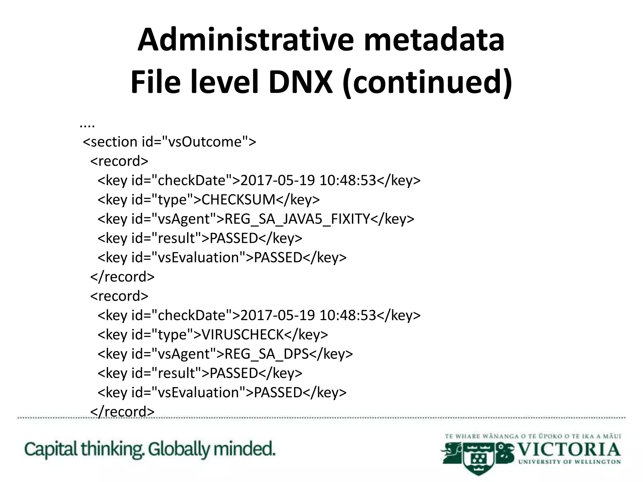 Administrative metadata
File level DNX (continued)
....
<section id="vsOutcome">
<record>
<key id="checkDate">2017-05-19 10:48:53</key>
<key id="type">CHECKSUM</key>
<key id="vsAgent">REG_SA_JAVA5_FIXITY</key>
<key id="result">PASSED</key>
<key id="vsEvaluation">PASSED</key>
</record>
<record>
<key id="checkDate">2017-05-19 10:48:53</key>
<key id="type">VIRUSCHECK</key>
<key id="vsAgent">REG_SA_DPS</key>
<key id="result">PASSED</key>
<key id="vsEvaluation">PASSED</key>
</record>
 
