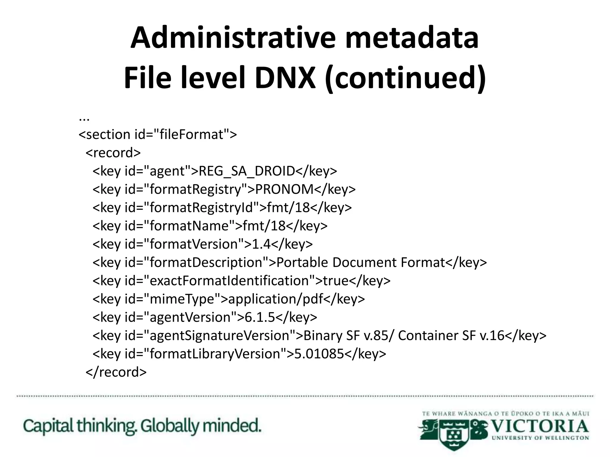 Administrative metadata
File level DNX (continued)
...
<section id="fileFormat">
<record>
<key id="agent">REG_SA_DROID</key>
<key id="formatRegistry">PRONOM</key>
<key id="formatRegistryId">fmt/18</key>
<key id="formatName">fmt/18</key>
<key id="formatVersion">1.4</key>
<key id="formatDescription">Portable Document Format</key>
<key id="exactFormatIdentification">true</key>
<key id="mimeType">application/pdf</key>
<key id="agentVersion">6.1.5</key>
<key id="agentSignatureVersion">Binary SF v.85/ Container SF v.16</key>
<key id="formatLibraryVersion">5.01085</key>
</record>
 