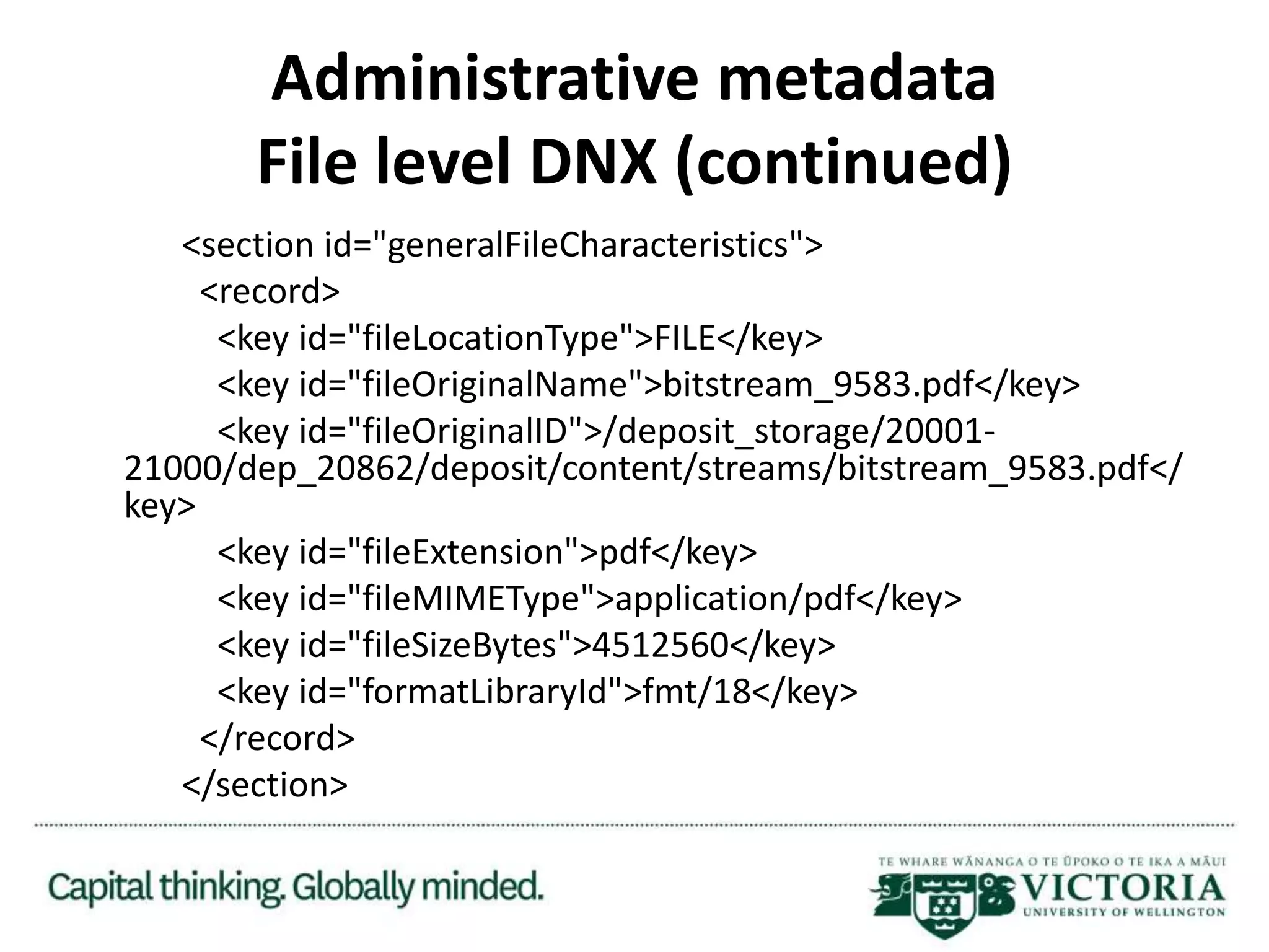 Administrative metadata
File level DNX (continued)
<section id="generalFileCharacteristics">
<record>
<key id="fileLocationType">FILE</key>
<key id="fileOriginalName">bitstream_9583.pdf</key>
<key id="fileOriginalID">/deposit_storage/20001-
21000/dep_20862/deposit/content/streams/bitstream_9583.pdf</
key>
<key id="fileExtension">pdf</key>
<key id="fileMIMEType">application/pdf</key>
<key id="fileSizeBytes">4512560</key>
<key id="formatLibraryId">fmt/18</key>
</record>
</section>
 