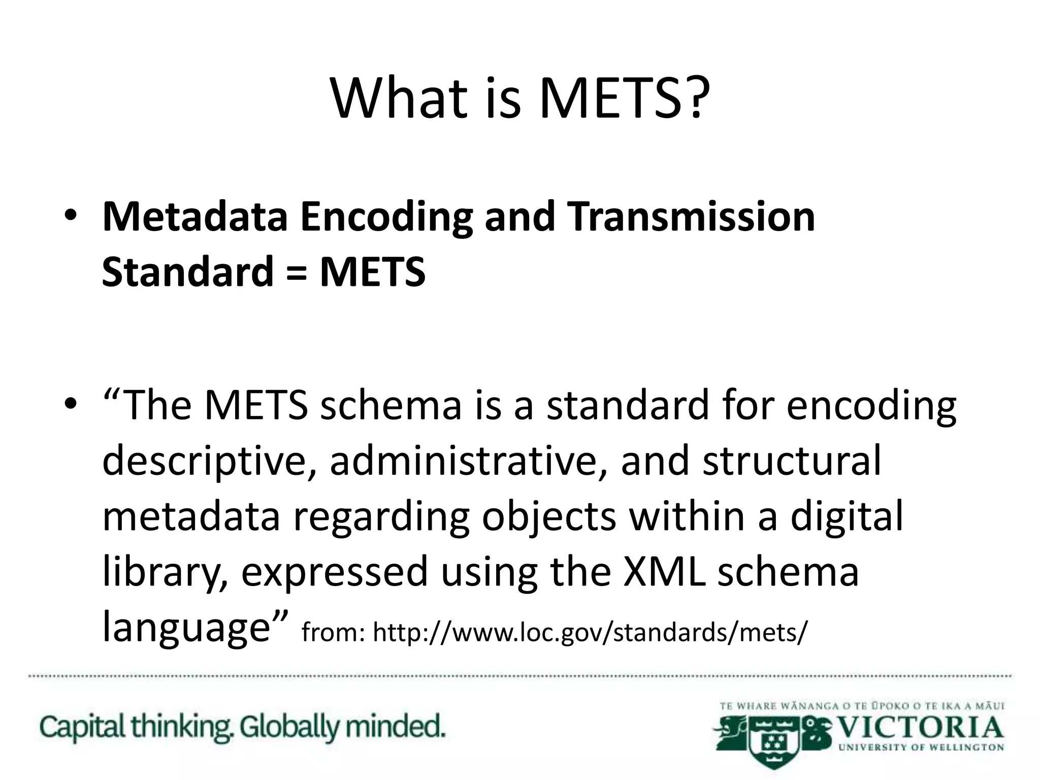 What is METS?
• Metadata Encoding and Transmission
Standard = METS
• “The METS schema is a standard for encoding
descriptive, administrative, and structural
metadata regarding objects within a digital
library, expressed using the XML schema
language” from: http://www.loc.gov/standards/mets/
 