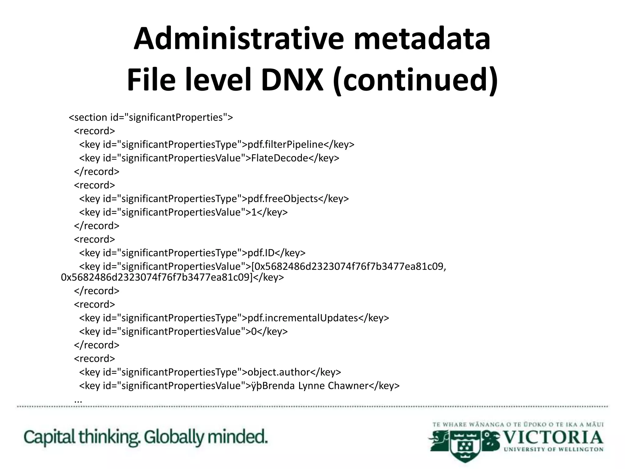Administrative metadata
File level DNX (continued)
<section id="significantProperties">
<record>
<key id="significantPropertiesType">pdf.filterPipeline</key>
<key id="significantPropertiesValue">FlateDecode</key>
</record>
<record>
<key id="significantPropertiesType">pdf.freeObjects</key>
<key id="significantPropertiesValue">1</key>
</record>
<record>
<key id="significantPropertiesType">pdf.ID</key>
<key id="significantPropertiesValue">[0x5682486d2323074f76f7b3477ea81c09,
0x5682486d2323074f76f7b3477ea81c09]</key>
</record>
<record>
<key id="significantPropertiesType">pdf.incrementalUpdates</key>
<key id="significantPropertiesValue">0</key>
</record>
<record>
<key id="significantPropertiesType">object.author</key>
<key id="significantPropertiesValue">ÿþBrenda Lynne Chawner</key>
...
 