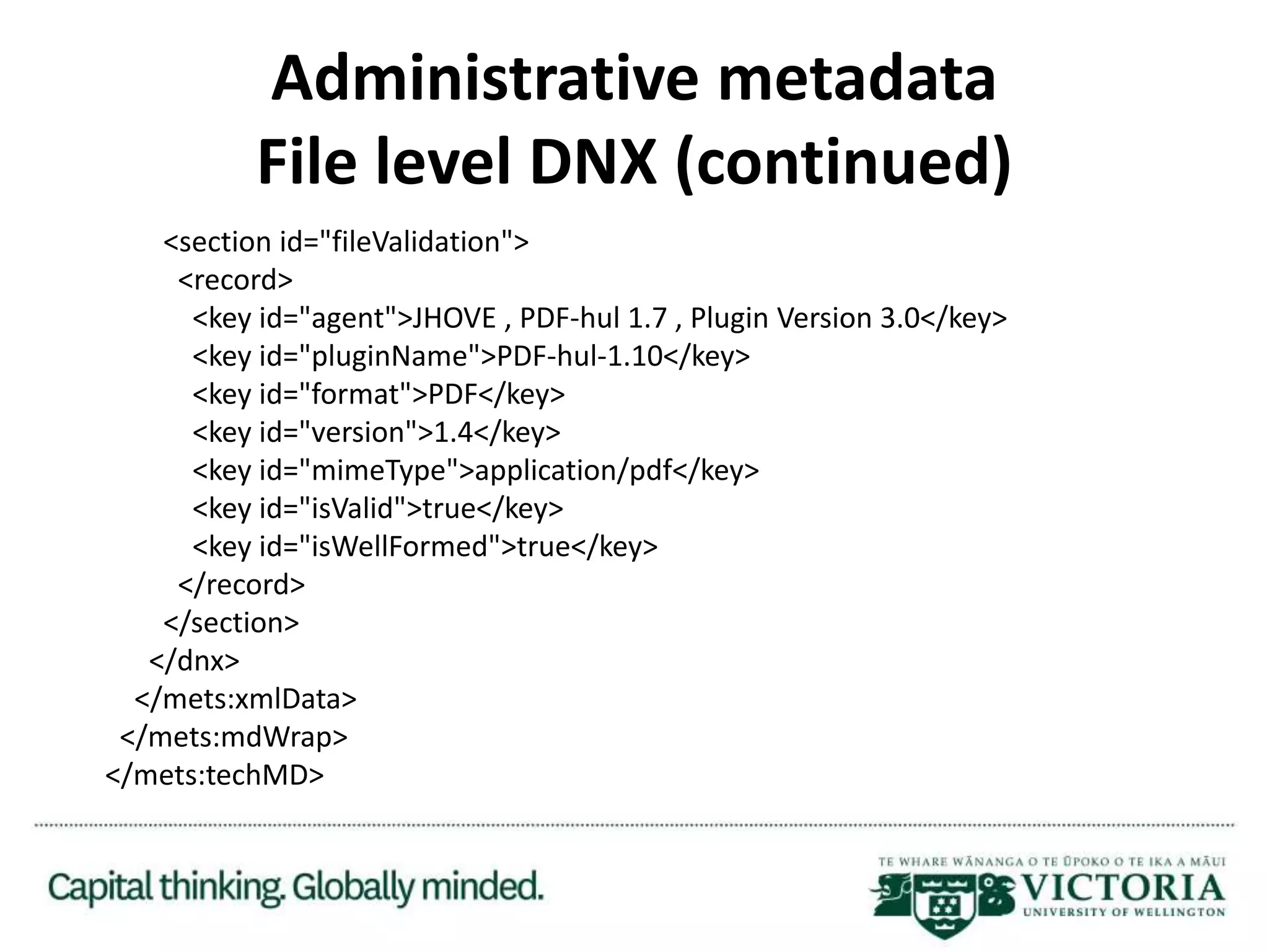 Administrative metadata
File level DNX (continued)
<section id="fileValidation">
<record>
<key id="agent">JHOVE , PDF-hul 1.7 , Plugin Version 3.0</key>
<key id="pluginName">PDF-hul-1.10</key>
<key id="format">PDF</key>
<key id="version">1.4</key>
<key id="mimeType">application/pdf</key>
<key id="isValid">true</key>
<key id="isWellFormed">true</key>
</record>
</section>
</dnx>
</mets:xmlData>
</mets:mdWrap>
</mets:techMD>
 