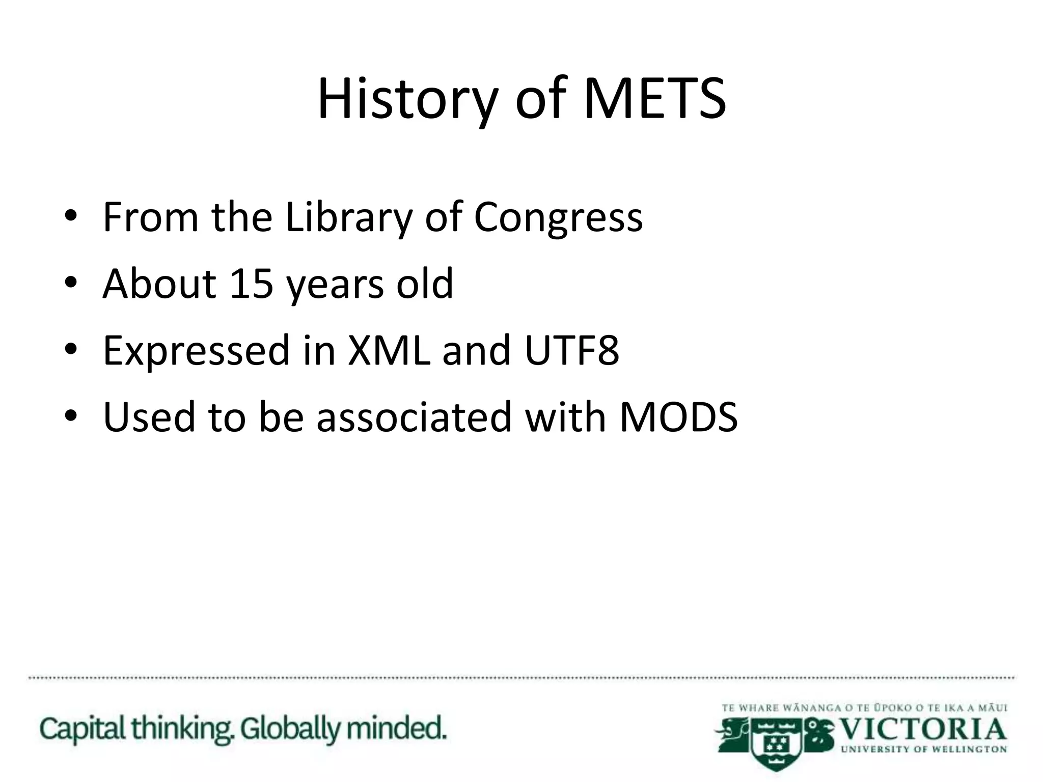 History of METS
• From the Library of Congress
• About 15 years old
• Expressed in XML and UTF8
• Used to be associated with MODS
 