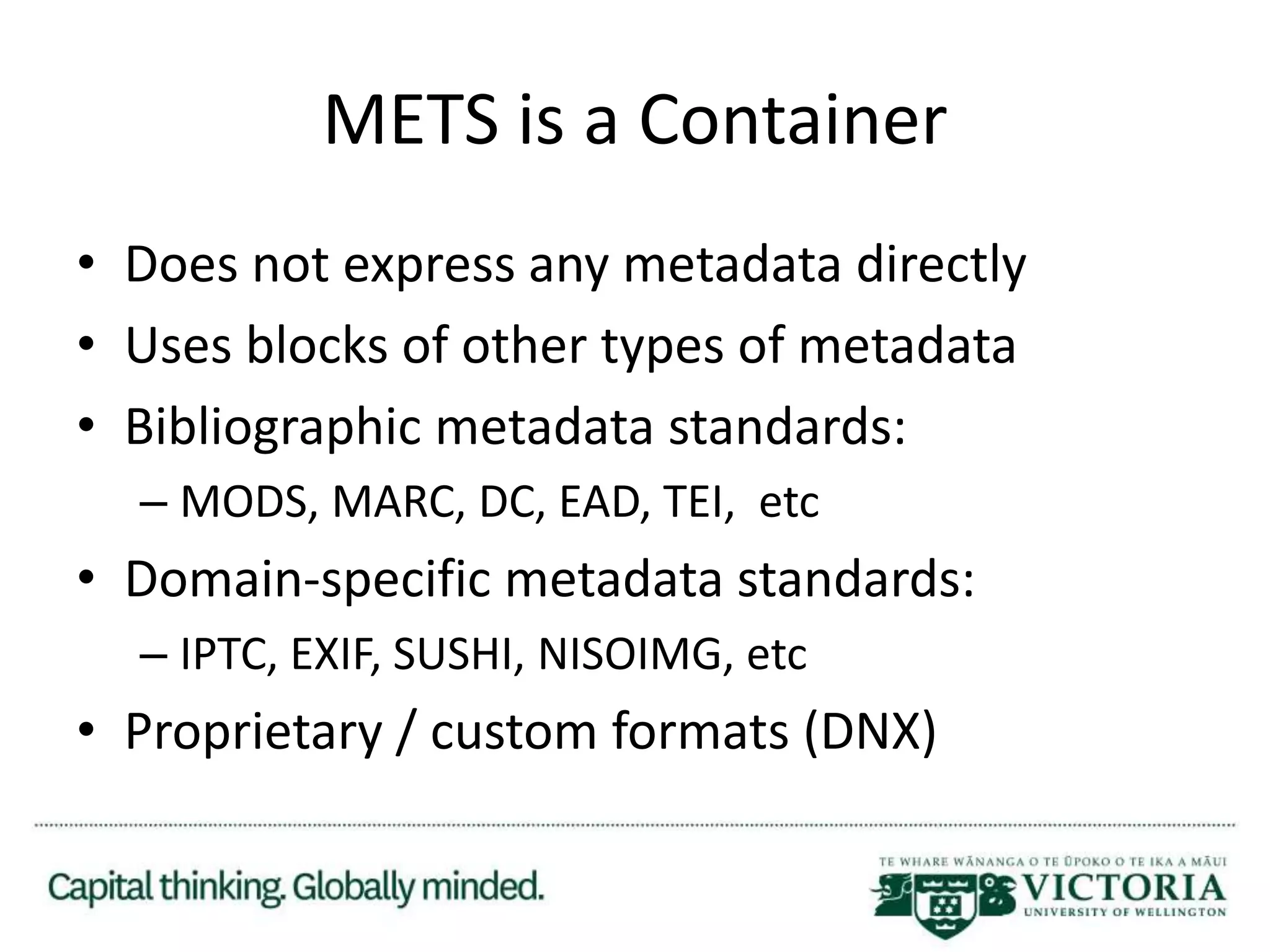 METS is a Container
• Does not express any metadata directly
• Uses blocks of other types of metadata
• Bibliographic metadata standards:
– MODS, MARC, DC, EAD, TEI, etc
• Domain-specific metadata standards:
– IPTC, EXIF, SUSHI, NISOIMG, etc
• Proprietary / custom formats (DNX)
 