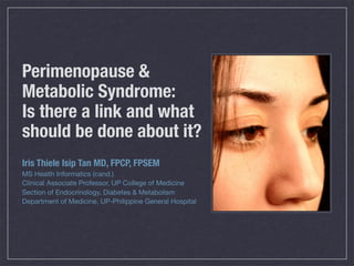 Perimenopause &
Metabolic Syndrome:
Is there a link and what
should be done about it?
Iris Thiele Isip Tan MD, FPCP, FPSEM
MS Health Informatics (cand.)
Clinical Associate Professor, UP College of Medicine
Section of Endocrinology, Diabetes & Metabolism
Department of Medicine, UP-Philippine General Hospital
 