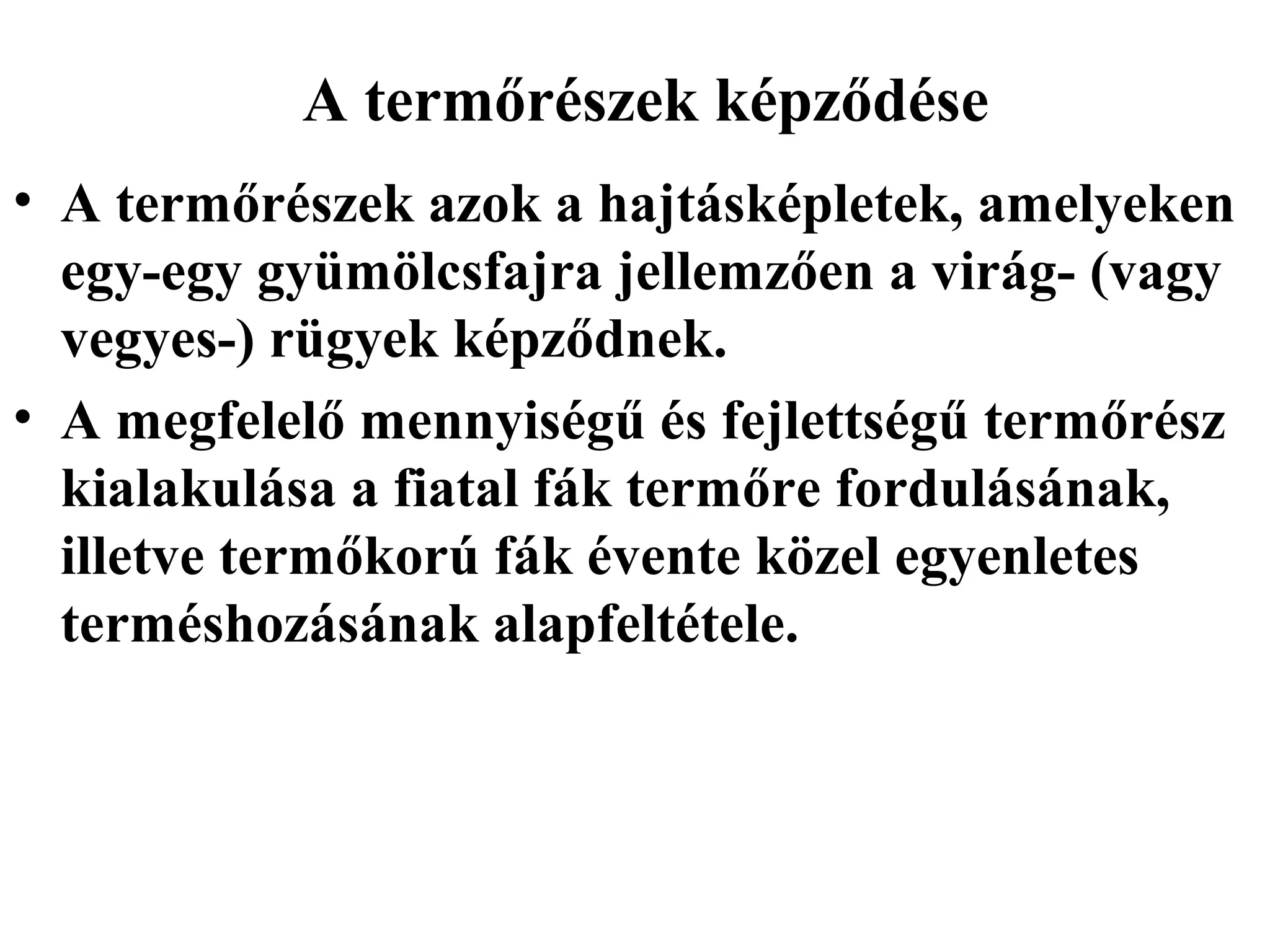 A termőrészek képződése
• A termőrészek azok a hajtásképletek, amelyeken
  egy-egy gyümölcsfajra jellemzően a virág- (vagy
  vegyes-) rügyek képződnek.
• A megfelelő mennyiségű és fejlettségű termőrész
  kialakulása a fiatal fák termőre fordulásának,
  illetve termőkorú fák évente közel egyenletes
  terméshozásának alapfeltétele.
 
