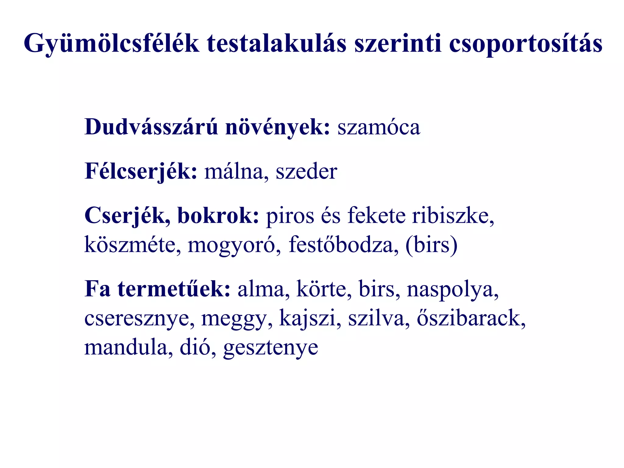 Gyümölcsfélék testalakulás szerinti csoportosítás

     Dudvásszárú növények: szamóca
     Félcserjék: málna, szeder
     Cserjék, bokrok: piros és fekete ribiszke,
     köszméte, mogyoró, festőbodza, (birs)
     Fa termetűek: alma, körte, birs, naspolya,
     cseresznye, meggy, kajszi, szilva, őszibarack,
     mandula, dió, gesztenye
 