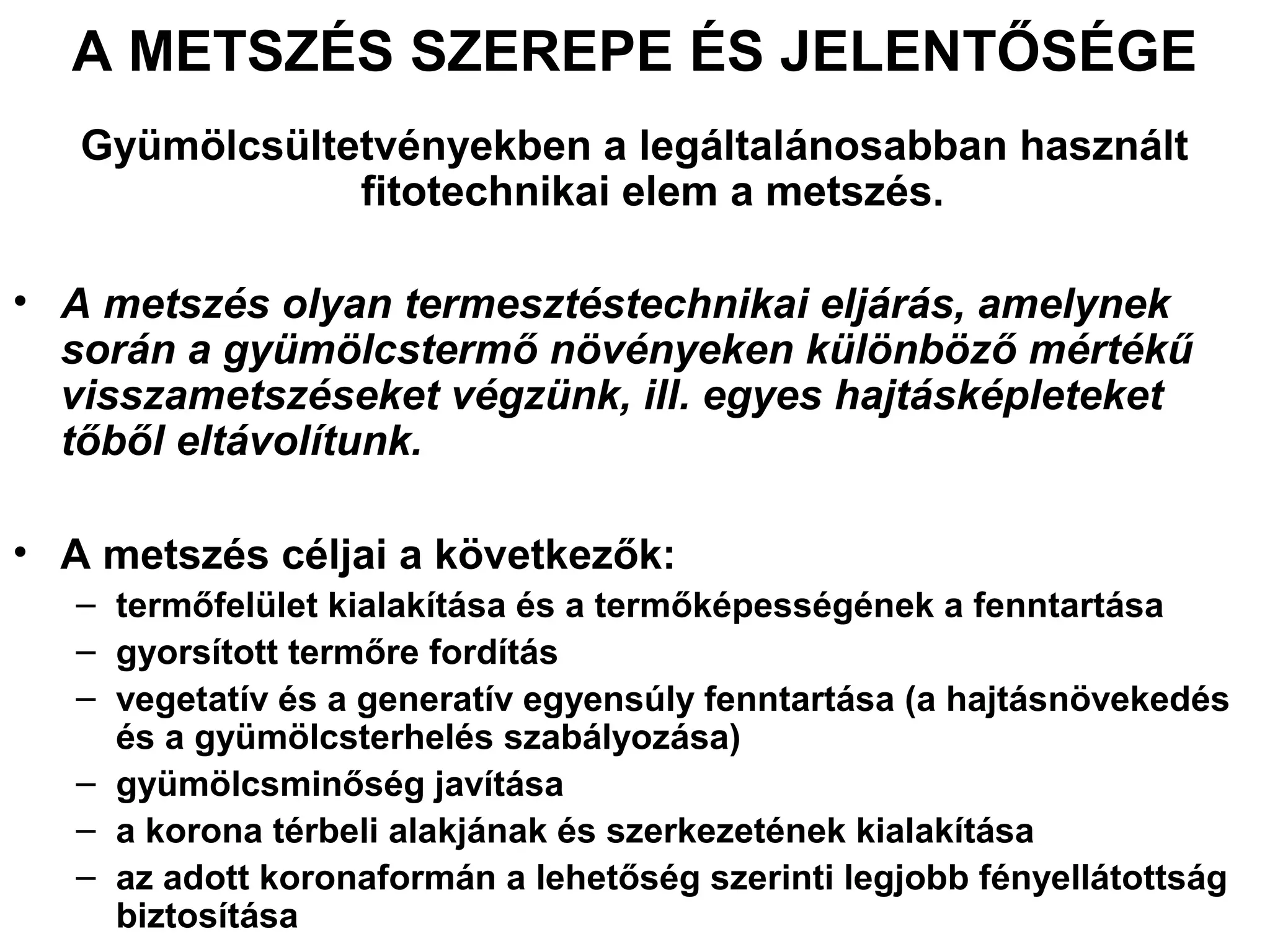 A METSZÉS SZEREPE ÉS JELENTŐSÉGE
   Gyümölcsültetvényekben a legáltalánosabban használt
               fitotechnikai elem a metszés.

• A metszés olyan termesztéstechnikai eljárás, amelynek
  során a gyümölcstermő növényeken különböző mértékű
  visszametszéseket végzünk, ill. egyes hajtásképleteket
  tőből eltávolítunk.

• A metszés céljai a következők:
   – termőfelület kialakítása és a termőképességének a fenntartása
   – gyorsított termőre fordítás
   – vegetatív és a generatív egyensúly fenntartása (a hajtásnövekedés
     és a gyümölcsterhelés szabályozása)
   – gyümölcsminőség javítása
   – a korona térbeli alakjának és szerkezetének kialakítása
   – az adott koronaformán a lehetőség szerinti legjobb fényellátottság
     biztosítása
 