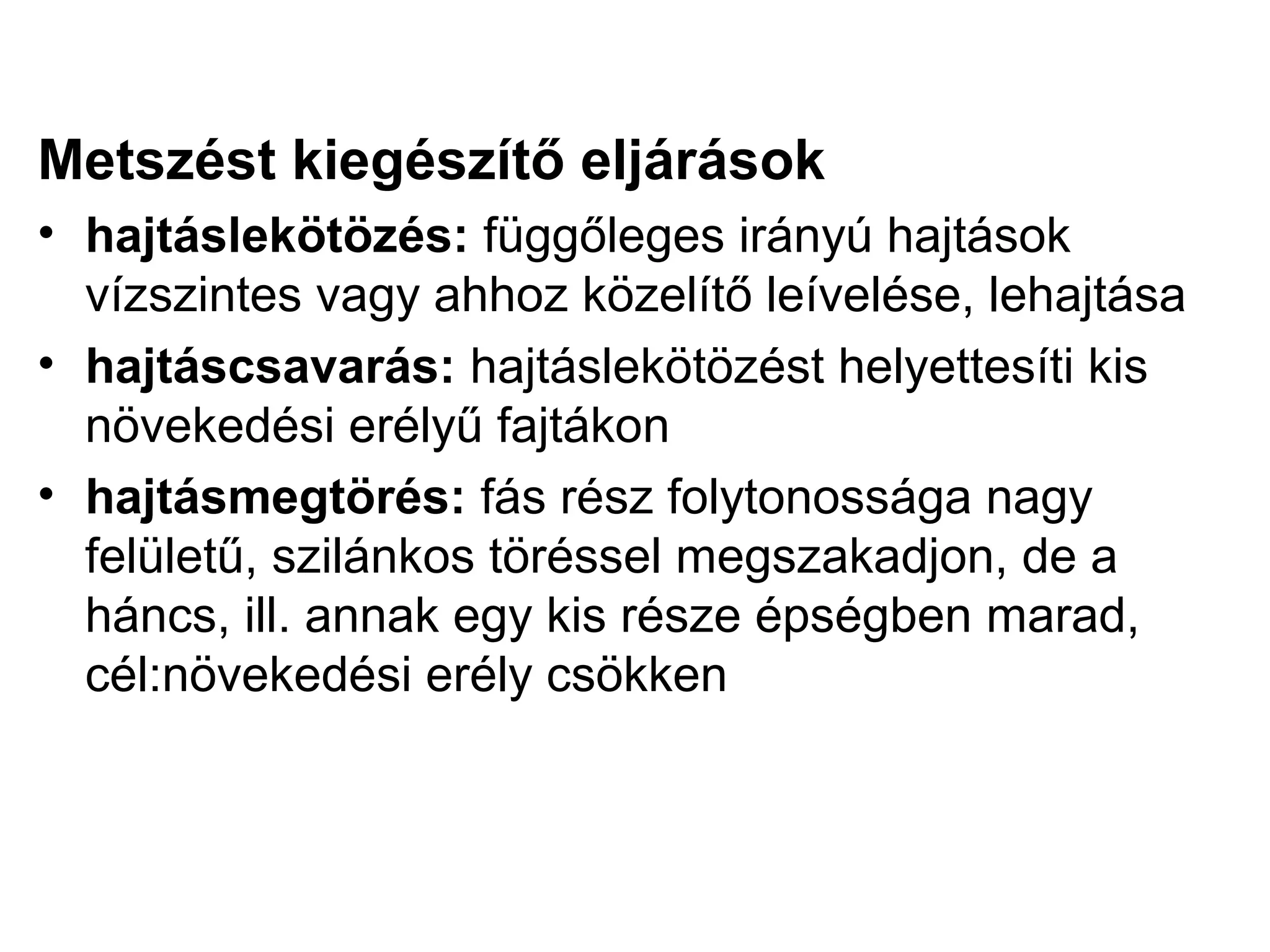 Metszést kiegészítő eljárások
• hajtáslekötözés: függőleges irányú hajtások
  vízszintes vagy ahhoz közelítő leívelése, lehajtása
• hajtáscsavarás: hajtáslekötözést helyettesíti kis
  növekedési erélyű fajtákon
• hajtásmegtörés: fás rész folytonossága nagy
  felületű, szilánkos töréssel megszakadjon, de a
  háncs, ill. annak egy kis része épségben marad,
  cél:növekedési erély csökken
 