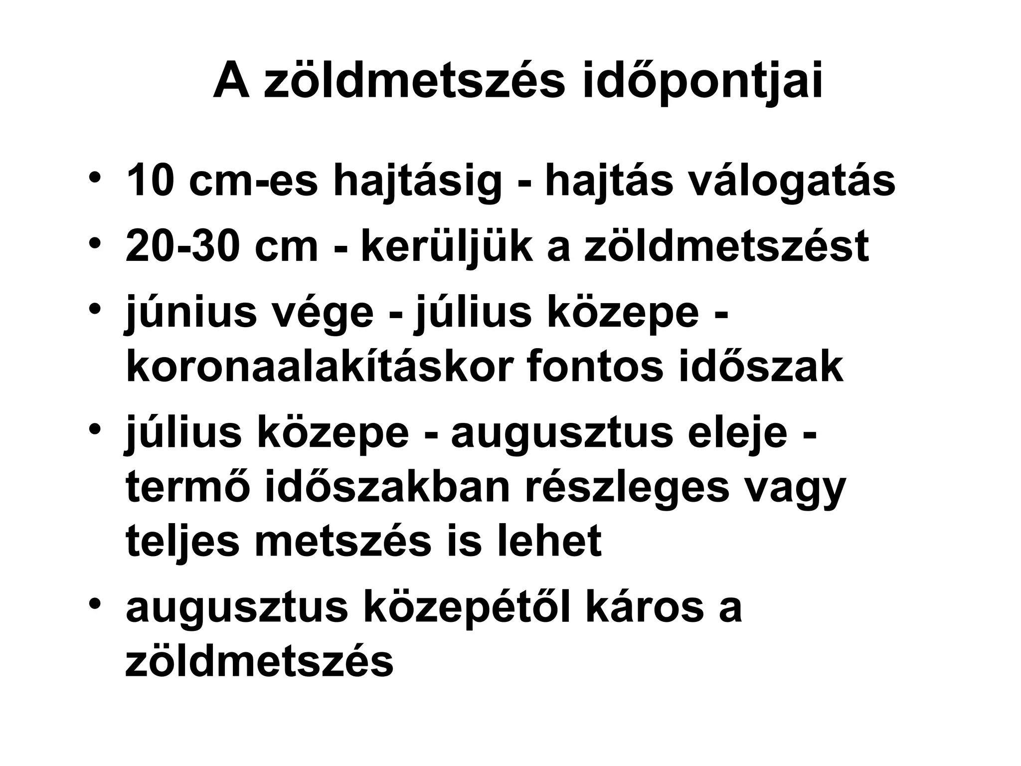 A zöldmetszés időpontjai
• 10 cm-es hajtásig - hajtás válogatás
• 20-30 cm - kerüljük a zöldmetszést
• június vége - július közepe -
  koronaalakításkor fontos időszak
• július közepe - augusztus eleje -
  termő időszakban részleges vagy
  teljes metszés is lehet
• augusztus közepétől káros a
  zöldmetszés
 