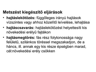 Metszést kiegészítő eljárások
• hajtáslekötözés: függőleges irányú hajtások
  vízszintes vagy ahhoz közelítő leívelése, lehajtása
• hajtáscsavarás: hajtáslekötözést helyettesíti kis
  növekedési erélyű fajtákon
• hajtásmegtörés: fás rész folytonossága nagy
  felületű, szilánkos töréssel megszakadjon, de a
  háncs, ill. annak egy kis része épségben marad,
  cél:növekedési erély csökken
 