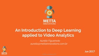 © Metta Innovations 2017
Jun 2017
An Introduction to Deep Learning
applied to Video Analytics
Aurélio Figueiredo
aurelio@mettainnovations.com.br
 