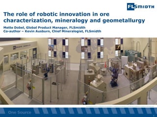 The information contained or referenced in this presentation is confidential and proprietary to FLSmidth and is protected by copyright or trade secret laws.
The role of robotic innovation in ore
characterization, mineralogy and geometallurgy
Mette Dobel, Global Product Manager, FLSmidth
Co-author – Kevin Ausburn, Chief Mineralogist, FLSmidth
1
 