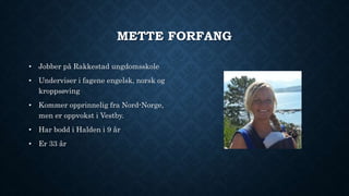 METTE FORFANG 
• Jobber på Rakkestad ungdomsskole 
• Underviser i fagene engelsk, norsk og 
kroppsøving 
• Kommer opprinnelig fra Nord-Norge, 
men er oppvokst i Vestby. 
• Har bodd i Halden i 9 år 
• Er 33 år 
 