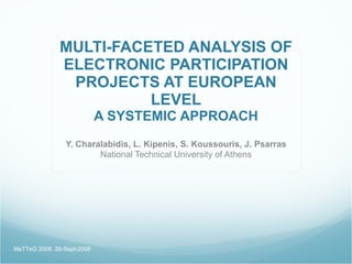 MULTI-FACETED ANALYSIS OF
              ELECTRONIC PARTICIPATION
               PROJECTS AT EUROPEAN
                        LEVEL
                            A SYSTEMIC APPROACH
                Y. Charalabidis, L. Kipenis, S. Koussouris, J. Psarras
                        National Technical University of Athens




MeTTeG 2008, 26-Sept-2008
 