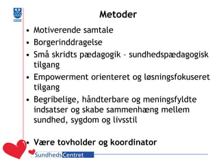 Metoder 
•Motiverende samtale 
•Borgerinddragelse 
•Små skridts pædagogik – sundhedspædagogisk tilgang 
•Empowerment orienteret og løsningsfokuseret tilgang 
•Begribelige, håndterbare og meningsfyldte indsatser og skabe sammenhæng mellem sundhed, sygdom og livsstil 
•Være tovholder og koordinator  