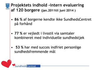 Projektets indhold -intern evaluering af 120 borgere (jan.2011til juni 2014 ) 
•86 % af borgerne kendte ikke SundhedsCentret på forhånd 
•77 % er vejledt i livsstil via samtaler kombineret med individuelle sundhedstjek 
• 53 % har med succes indfriet personlige sundhedsfremmende mål 
 
