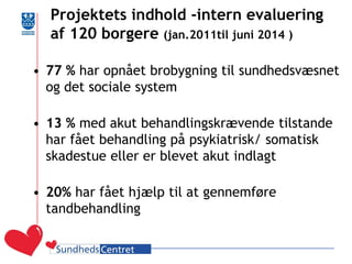 Projektets indhold -intern evaluering af 120 borgere (jan.2011til juni 2014 ) 
•77 % har opnået brobygning til sundhedsvæsnet og det sociale system 
•13 % med akut behandlingskrævende tilstande har fået behandling på psykiatrisk/ somatisk skadestue eller er blevet akut indlagt 
•20% har fået hjælp til at gennemføre tandbehandling 
 