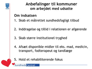 Anbefalinger til kommuner om arbejdet med udsatte 
Om indsatsen 
1.Skab et målrettet sundhedsfagligt tilbud 
2.Inddragelse og tillid i relationen er afgørende 
3.Skab større institutionel tryghed 
4.Afsæt disponible midler til eks. mad, medicin, transport, fodterapeut og tandlæge 
5.Hold et rehabiliterende fokus 
 