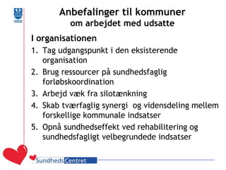 Anbefalinger til kommuner om arbejdet med udsatte 
I organisationen 
1.Tag udgangspunkt i den eksisterende organisation 
2.Brug ressourcer på sundhedsfaglig forløbskoordination 
3.Arbejd væk fra silotænkning 
4.Skab tværfaglig synergi og vidensdeling mellem forskellige kommunale indsatser 
5.Opnå sundhedseffekt ved rehabilitering og sundhedsfagligt velbegrundede indsatser  