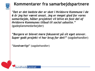 Kommentarer fra samarbejdspartnere 
”Det er det bedste der er sket i Hvidovre Kommune i de 6 år jeg har været ansat. Jeg er meget glad for vores samarbejde, håber projektet vil blive en fast del af Hvidovre Kommunes tilbud til social udsatte.” (gadeplansmedarbejder) 
”Borgere er blevet mere fokuseret på sit eget ansvar. Super godt projekt vi har brug for det!” (sagsbehandler) 
”Uundværligt” (sagsbehandler) 
 