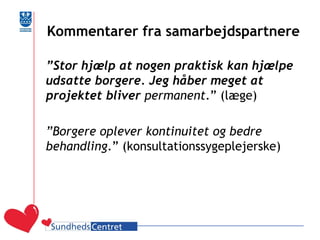 Kommentarer fra samarbejdspartnere 
”Stor hjælp at nogen praktisk kan hjælpe udsatte borgere. Jeg håber meget at projektet bliver permanent.” (læge) 
”Borgere oplever kontinuitet og bedre behandling.” (konsultationssygeplejerske)  