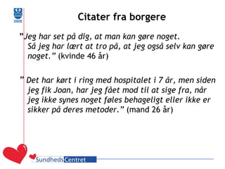 Citater fra borgere 
”Jeg har set på dig, at man kan gøre noget. Så jeg har lært at tro på, at jeg også selv kan gøre noget.” (kvinde 46 år) 
” Det har kørt i ring med hospitalet i 7 år, men siden jeg fik Joan, har jeg fået mod til at sige fra, når jeg ikke synes noget føles behageligt eller ikke er sikker på deres metoder.” (mand 26 år) 