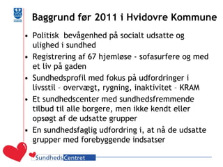 Baggrund før 2011 i Hvidovre Kommune 
•Politisk bevågenhed på socialt udsatte og ulighed i sundhed 
•Registrering af 67 hjemløse - sofasurfere og med et liv på gaden 
•Sundhedsprofil med fokus på udfordringer i livsstil – overvægt, rygning, inaktivitet – KRAM 
•Et sundhedscenter med sundhedsfremmende tilbud til alle borgere, men ikke kendt eller opsøgt af de udsatte grupper 
•En sundhedsfaglig udfordring i, at nå de udsatte grupper med forebyggende indsatser  