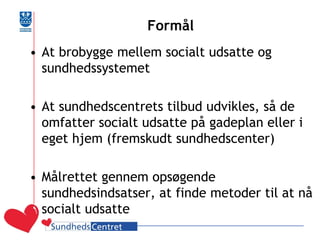 Formål 
•At brobygge mellem socialt udsatte og sundhedssystemet 
•At sundhedscentrets tilbud udvikles, så de omfatter socialt udsatte på gadeplan eller i eget hjem (fremskudt sundhedscenter) 
•Målrettet gennem opsøgende sundhedsindsatser, at finde metoder til at nå socialt udsatte  