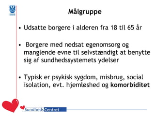 Målgruppe 
•Udsatte borgere i alderen fra 18 til 65 år 
• Borgere med nedsat egenomsorg og manglende evne til selvstændigt at benytte sig af sundhedssystemets ydelser 
•Typisk er psykisk sygdom, misbrug, social isolation, evt. hjemløshed og komorbiditet 
 