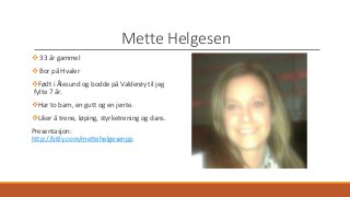 Mette Helgesen 
 33 år gammel 
 Bor på Hvaler 
Født i Ålesund og bodde på Valderøy til jeg 
fylte 7 år. 
Har to barn, en gutt og en jente. 
Liker å trene, løping, styrketrening og dans. 
Presentasjon: 
http://bitly.com/mettehelgesenpp 
 