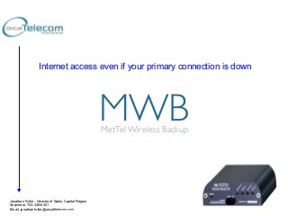 Internet access even if your primary connection is down

MWB	

MetTel Wireless Backup	


Jonathan Fuller - Director of Sales, Capital Region
Anywhere. 703-348-6201
Email. jonathan.fuller@oncalltelecom.com

©2013	
  MetTel	
  Conﬁden1al	
  

 