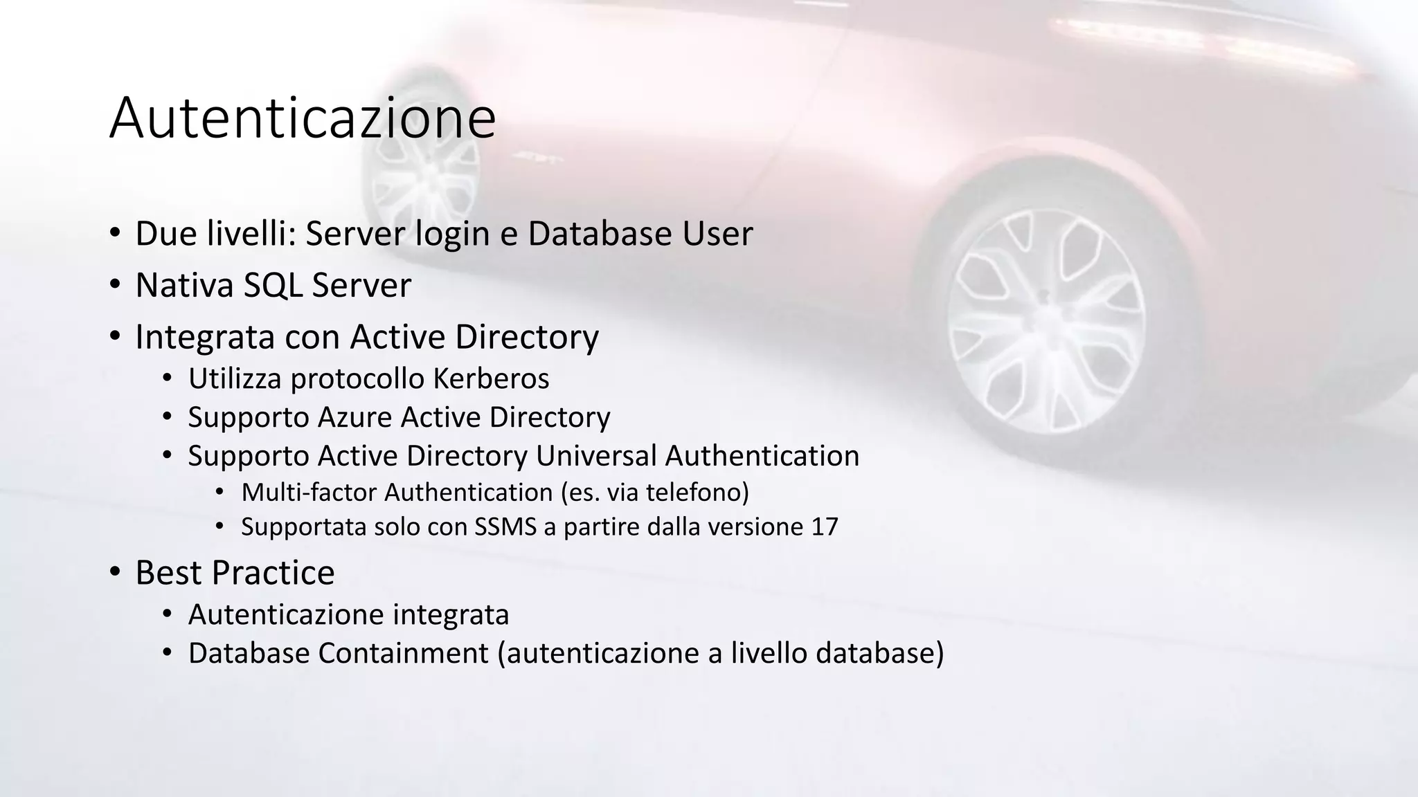 Autenticazione
• Due livelli: Server login e Database User
• Nativa SQL Server
• Integrata con Active Directory
• Utilizza protocollo Kerberos
• Supporto Azure Active Directory
• Supporto Active Directory Universal Authentication
• Multi-factor Authentication (es. via telefono)
• Supportata solo con SSMS a partire dalla versione 17
• Best Practice
• Autenticazione integrata
• Database Containment (autenticazione a livello database)
 