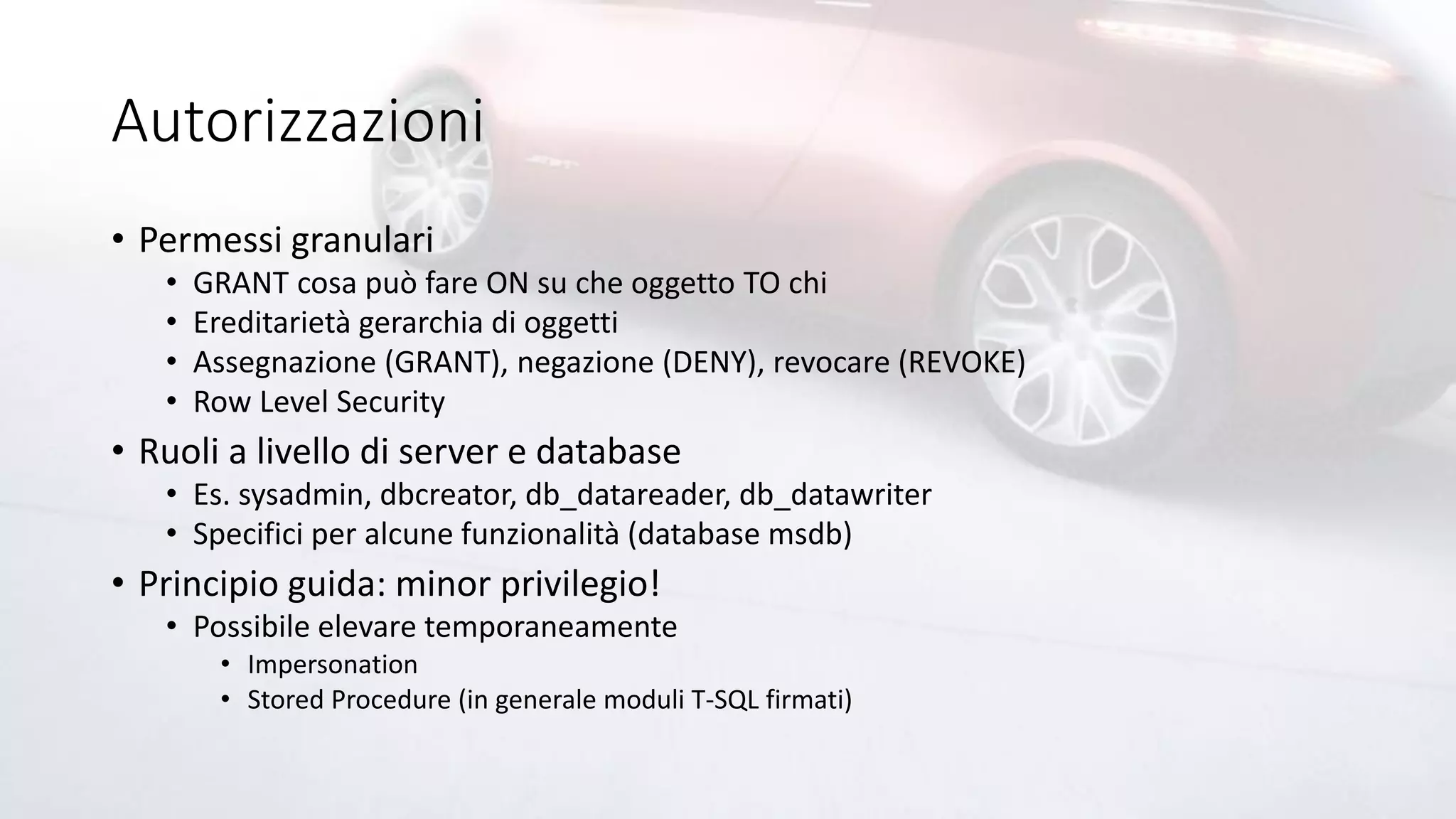 Autorizzazioni
• Permessi granulari
• GRANT cosa può fare ON su che oggetto TO chi
• Ereditarietà gerarchia di oggetti
• Assegnazione (GRANT), negazione (DENY), revocare (REVOKE)
• Row Level Security
• Ruoli a livello di server e database
• Es. sysadmin, dbcreator, db_datareader, db_datawriter
• Specifici per alcune funzionalità (database msdb)
• Principio guida: minor privilegio!
• Possibile elevare temporaneamente
• Impersonation
• Stored Procedure (in generale moduli T-SQL firmati)
 