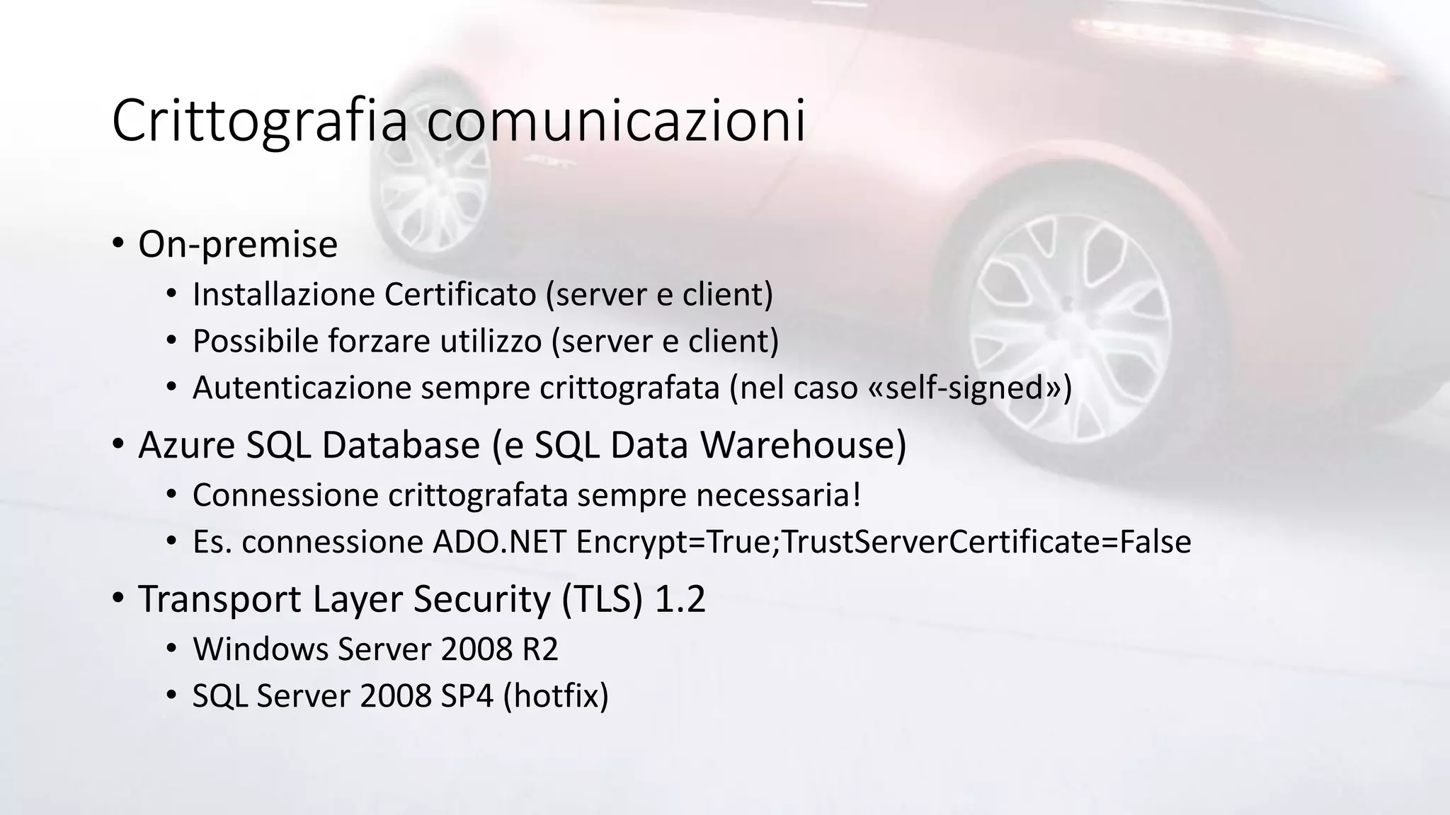 Crittografia comunicazioni
• On-premise
• Installazione Certificato (server e client)
• Possibile forzare utilizzo (server e client)
• Autenticazione sempre crittografata (nel caso «self-signed»)
• Azure SQL Database (e SQL Data Warehouse)
• Connessione crittografata sempre necessaria!
• Es. connessione ADO.NET Encrypt=True;TrustServerCertificate=False
• Transport Layer Security (TLS) 1.2
• Windows Server 2008 R2
• SQL Server 2008 SP4 (hotfix)
 